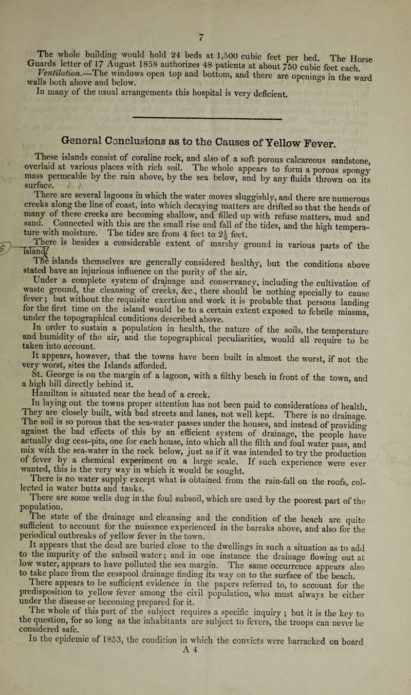 The whole building would hold 24 beds at 1,500 cubic feet per bed The Horse Guards letter of 17 August 1858 authorizes 48 patients at about 750 cubic feet each Ventilation.—The windows open top and bottom, and there are openings in the ward walls both above and below. r ° In many of the usual arrangements this hospital is very deficient. General Conclusions as to the Causes of Yellow Fever. These islands consist of coraline rock, and also of a soft porous calcareous sandstone overlaid at various places with rich soil. The whole appears to form a porous spongy mass permeable by the rain above, by the sea below, and by any fluids thrown on its There are several lagoons in which the water moves sluggishly, and there are numerous creeks along the line of coast, into which decaying matters are drifted so that the heads of many of these creeks are becoming shallow, and filled up with refuse matters, mud and sand. Connected with this are the small rise and fall of the tides, and the high tempera¬ ture with moisture. The tides are from 4 feet to 2J feet. & r >y~) . There is besides a considerable extent of marshy ground in various parts of the TM islands themselves are generally considered healthy, but the conditions above stated have an injurious influence on the purity of the air. Under a complete system of drainage and conservancy, including the cultivation of waste ground, the cleansing of creeks, &c., there should be nothing specially to cause fevei , but without the requisite exertion and work it is probable that persons landin0, for the first time on the island would be to a certain extent exposed to febrile miasmiT under the topographical conditions described above. In order to sustain a population in health, the nature of the soils, the temperature End humidity of the Eir, End the topogrEphicEl peculiEnties^ would e11 renuire to be taken into account. 1 It appears, however, that the towns have been built in almost the worst, if not the very worst, sites the Islands afforded. St. George is on the margin of a lagoon, with a filthy beach in front of the town and a high hill directly behind it. Hamilton is situated near the head of a creek. In laying out the towns proper attention has not been paid to considerations of health They are closely built, with bad streets and lanes, not well kept. There is no drainage! The sod is so porous that the sea-water passes under the houses, and instead of providing against the bad effects of this by an efficient system of drainage, the people have actually dug cess-pits, one for each house, into which all the filth and foul water pass, and mix with the sea-water in the rock below, just as if it was intended to try the production of fever by a chemical experiment on a large scale. If such experience were ever wanted, this is the very way in which it would be sought. There is no water supply except what is obtained from the rain-fall on the roofs, col¬ lected in water butts and tanks. There are some wells dug in the foul subsoil, which are used by the poorest part of the population. r The state of the drainage and cleansing and the condition of the beach are quite sufficient to account for the nuisance experienced in the barraks above, and also for the periodical outbreaks of yellow fever in the town. It appears that the dead are buried close to the dwellings in such a situation as to add to the impurity of the subsoil water; and in one instance the drainage flowing out at low water, appears to have polluted the sea margin. The same occurrence appears also to take place from the cesspool drainage finding its way on to the surface of the beach. There appears to be sufficient evidence in the papers referred to, to account for the predisposition to yellow fever among the civil population, who must always be either under the disease or becoming prepared for it. The whole of this part of the subject requires a specific inquiry ; but it is the key to the question, for so long as the inhabitants are subject to fevers, the troops can never be considered safe. In the epidemic of 1853, the condition in which the convicts were barracked on board A 4