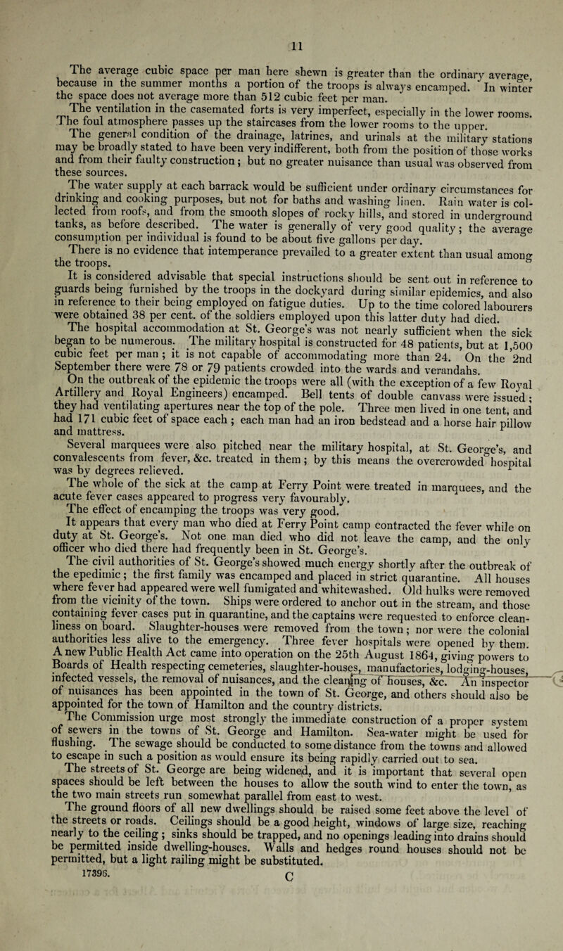r^^ie average cubic space per mail here shewn is greater than the ordinary average because in the summer months a portion of the troops is always encamped. In winter the space does not average more than 512 cubic feet per man. The ventilation in the casemated forts is very imperfect, especially in the lower rooms. The foul atmosphere passes up the staircases from the lower rooms to the upper. The general condition of the drainage, latrines, and urinals at the military stations may be broadly stated to have been very indifferent, both from the position of those works and from their faulty construction; but no greater nuisance than usual was observed from these sources. The water supply at each barrack would be sufficient under ordinary circumstances for drinking and cooking purposes, but not for baths and washing linen. Rain water is col¬ lected from roofs, and from the smooth slopes of rocky hills, and stored in underground tanks, as before described. The water is generally of very good quality; the average consumption per individual is found to be about five gallons per day. There is no evidence that intemperance prevailed to a greater extent than usual among the troops. & It is considered advisable that special instructions should be sent out in reference to guards being furnished by the troops in the dockyard during similar epidemics, and also in reference to their being employed on fatigue duties. Up to the time colored labourers were obtained 38 per cent, of the soldiers employed upon this latter duty had died. The hospital accommodation at St. George’s was not nearly sufficient when the sick began to be numerous. The military hospital is constructed for 48 patients, but at 1,500 cubic feet per man ; it is not capable of accommodating more than 24. * On the 2nd September there were 78 or 79 patients crowded into the wards and verandahs. On the outbreak of the epidemic the troops were all (with the exception of a few Royal Artillery and Royal Engineers) encamped. Bell tents of double canvass were issued • they had ventilating apertures near the top of the pole. Three men lived in one tent, and had 171 cubic feet of space each ; each man had an iron bedstead and a horse hair pillow and mattress. r Several marquees were also pitched near the military hospital, at St. George's, and convalescents from fever, &c. treated in them; by this means the overcrowded hospital was by degrees relieved. The whole of the sick at the camp at Ferry Point were treated in marquees, and the acute fever cases appeared to progress very favourably. The effect of encamping the troops was very good. It appears that every man who died at Ferry Point camp contracted the fever while on duty at St. George’s. Not one man died who did not leave the camp, and the only officer who died there had frequently been in St. George’s. J The civil authorities of St. George’s showed much energy shortly after the outbreak of the epedimic; the first family was encamped and placed in strict quarantine. All houses where fever had appeared were well fumigated and whitewashed. Old hulks were removed from the vicinity of the town. Ships were ordered to anchor out in the stream, and those containing fever cases put in quarantine, and the captains were requested to enforce clean¬ liness on board. Slaughter-houses were removed from the town; nor were the colonial authorities less alive to the emergency. Three fever hospitals were opened by them. Anew Public Health Act came into operation on the 25th August 1864, giving powers to Boards of Health respecting cemeteries, slaughter-houses, manufactories, lodging-houses infected vessels, the removal of nuisances, and the cleaning oFEousesT&c]—An Inspector' of nuisances has been appointed in the town of St. George, and others should also be appointed for the town of Hamilton and the country districts. The Commission urge most strongly the immediate construction of a proper system of sewers in the towns of St. George and Hamilton. Sea-water might be used for flushing. The sewage should be conducted to some distance from the towns and allowed to escape in such a position as would ensure its being rapidly carried out to sea. The streets of St. George are being widened, and it is important that several open spaces should be left between the houses to allow the south wind to enter the town, as the two main streets run somewhat parallel from east to west. The ground floors of all new dwellings should be raised some feet above the level of the streets or roads. Ceilings should be a good height, windows of large size, reaching nearly to the ceiling ; sinks should be trapped, and no openings leading into drains should be permitted inside dwelling-houses. Walls and hedges round houses should not be permitted, but a light railing might be substituted.