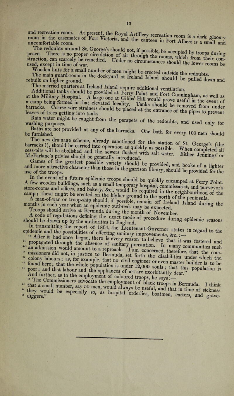 13 and recreation room. At present, the Royal ArtilWv , room in the casemates of Fort Victoria, and the canteen in Fort*°ATh * dark g!?0m-y uncomfortable room. canteen m bort Albert is a small and The redoubts around St. George’s should not if nosm'hlp ™ , , peace. There is no proper circulation of air through the rooms which ‘“T durinS struction, can scarcely be remedied. Under no circumstances shnn 5 th ? their COn' used, except in time of war. circumstances should the lower rooms be Wooden huts for a small number of men might be erected outside the redoubts rssESri. y~i ■* ,-'“d * s£ft» „d SSSsftffiSdS‘P“ wSi4rS3 ff;-: . a camp beingirmeS in that e^ated locahty SrSSjd°te if *3 ^ eVen‘°f barracks. Coarse wire strainers should be placed at th^ Pnt 6 ^rom under leaves of trees getting into tanks P 6 eDtraDCe °f the P’Pes to prevent ™l.rg”33“  ,m ,l” l*»r“ »' «» *»!*, »d ««d ..ly for boll',”’ “f tl 0”« K* for rv.rv ,00 .. The new drainage scheme, already sanctioned for the afofmn ct n , , , barracks ?), should be carried into operation as quicklv as nnssiMo wl’ Georges (^e McXlane’s Jrivtfsho'uVbe ^ Water' ^Jennings’ or -5E SSJSi g£ A ^wooden buMfngs'such hospkifco 6nC-amPed at Eerl> Poin?' store-rooms and offices, and bakery &c would hJr^ ^ .0™lmissa.ri^t» and purveyors camp ; these might be erectedof tbe A man-of-war or troop-ship should, if‘possible remain nfF i \ithf Pen!n®uIa- months in each year when an epidemic outbreak may be expected dunng Troops should arrive at Bermuda during the month of November .bo.idt ePidemic ~™ &cat:!lin regard t0 the “ propagated through thTalence of slnhary^recaution^Inf an admission would amount to a reproach. ^i Ln concern*,! ti c communities such missioners did not, in justice to Bermuda set forth the ,r ’ . . ore, that the com- “ colony labours: as for examnle that no oi, fl • the d,sabllltles under which the, “ found here; that the whole popula rionTs undl 12000  7ent7laf ef b»Mer is to be And further, as to the employment of coloured troops, he says - ist Etrd*,1 i“ Zz*h »■ - *«*■< 6.6