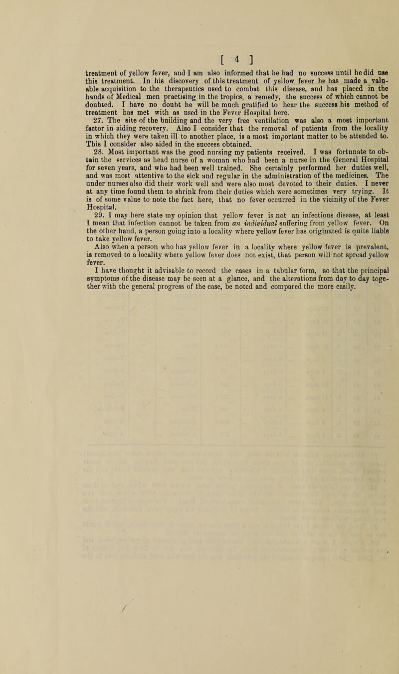 treatment of yellow fever, and I am also informed that he had no success until he did use this treatment. In his discovery of this treatment of yellow fever he has made a valu¬ able acquisition to the therapeutics used to combat this disease, and has placed in the hands of Medical men practising in the tropics, a remedy, the success of which cannot be doubted. I have no doubt he will be much gratified to hear the success his method of treatment has met with as used in the Fever Hospital here. 27. The site of the building and the very free ventilation was also a most important factor in aiding recovery. Also I consider that the removal of patients from the locality in which they were taken ill to another place, is a most important matter to be attended to. This I consider also aided in the success obtained. 28. Most important was the good nursing my patients received. I was fortunate to ob¬ tain the services as head nurse of a woman who had been a nurse in the General Hospital for seven years, and who had been well trained. She certainly performed her duties well, and was most attentive to the sick and regular in the administration of the medicines. The under nurses also did their work well and were also most devoted to their duties. I never at any time found them to shrink from their duties which were sometimes very trying. It is of some value to note the fact here, that no fever occurred in the vicinity of the Fever Hospital. 29. I may here state my opinion that yellow fever is not an infectious disease, at least I mean that infection cannot be taken from an individual suffering from yellow fever. On the other hand, a person going into a locality where yellow fever has originated is quite liable to take yellow fever. Also when a person who has yellow fever in a locality where yellow fever is prevalent, is removed to a locality where yellow fever does not exist, that person will not spread yellow fever. I have thought it advisable to record the cases in a tabular form, so that the principal symptoms of the disease may be seen at a glance, and the alterations from day to day toge¬ ther with the general progress of the case, be noted and compared the more easily.