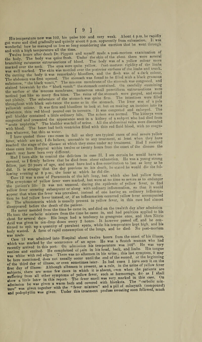 His temperature now was 102, his pulse 100 and very weak. About 4 p.m. he rapidly „ot worse and died gradually and quietly about 8 p.m. apparently from exhaustion It was wonderful how he managed to live so long considering the exertion that he went tluough find with a hich temperature all the time. . Twelve hours after death Dr. Piggott and myself made a post-mortem examination of the body The body was quite fresh. Under the skin of tl.e chest there were several branching cutaneous‘extravasations of blood. The body was of a yellow colour more marked over the neck. The eyes were quite yellow. I ost-raortem rigidity of the limbs was well marked. The skin was mottled over the posterior surfaces of the limbs and trunk. On cutting the body it was remarkably bloodless, and the flesh was of a dark colour. The abdomen was first opened. The stomach was found to be filled with a black £™mous substance “ the black vomit,” The mucous membrane of the stomach was congested and Suined brownish bv the - black vomit” the stomach contained. On carefully examining the surface of the mucous membrane, numerous small punctiform extravasations were noticed just like so many flea bites. The veins of the stomach were gorged, and stood out plainly. The substance of the stomach was quite firm. I he intestines weie filled throughout with black substance the same as in the stomach. 1 he fiver was of ai pale yellowish colour. It was firm and bloodless to look at. but on mating an incision into its substance thin red blood poured out in torrents. It was congested and enlarged, lhe gall bladder contained a little ordinary bile. The spleen was normal. The kidneys were congested and presented the appearance seen in a kidney of a subject who had died from - acute nephritis ” The bladder was full of urine. _ All the abdominal veins were distended with blood. The heart had both ventricles filled with thin red fluid blood, with no coagu- lum whatever, but thin as water. . , „ . « I have quoted these two cases in full as they are typical cases of rea severe yellow fever whmh are not, I do believe, amenable to any treatment, at least when they have reached the stage of the disease at which they came under my treatment Had I received these cases into Hospital within twelve or twenty hours from the onset of the disease the rpanit may have bcGii very diff^icnt. , . 15 1 Had I been able to control the delirium in case II. I am certain he would have re¬ covered as I firmly believe that he died from sheer exhaustion He was a young strong fellow just 20 years of age, and must have had a fine constitution to last as long as he did. ’it is strange that the day previous to his death, he staled he would die the fol- lowing evening at 8 p.m-, the hour at which he did die- Case 12 was a case of Pneumonia of the left lung, hut which also had yellow fever The symptoms of yellow fever were marked, but were at no time so severe as to endanger the patient’s life- 3 It was not unusual, during the epidemic of yellow fevei, to find yellow fever occuring subsequent or along with ordinary inflammation, so thar it would auX that when the fever was prevalent, instead of one having an ordinary mflamma- ti0n he had yellow fever instead, or, if an inflammation occurred yellow fever accompanied it. The albumenuria which is usually present in yellow fever, in this case had almost ^Hrnevfr minded from'the tfml^came in, and died on the twelvth day after admission He tool; the carbolic mixtnre from the time he came m, and had poultices applied to his chest for several days- His lungs had a tendency to grangrene once, and then Nitne Acid was given in ten-drop dosel every 2 hours- It however passed off and he con¬ tinued to Lit lip a quantity of purulent sputa, while his tempeiatuie kept high and i s body waited! A form of rapid consumption of the lungs, and he d.ed- No post-mortem WaCa“ad13 was admitted into Hospital about twelve hours from the onset of his illness -S was marked bv the occurrence of an ague- He was a Scotch seaman who had iw Lived In this Dort. On admission his temperature was 102°. He was very Sss and excited. He complained of pain in his head, back, and limbs- His tongue LI whim with red edges- There was no albumen in his nrme; this last symptom, it may be here mention^ dols not usually occur until the end of the second or the begmmng of the third day of illness, or even sometimes later- In bad cases I have »een it on the first dav of illness- Although albumen is present, as a rule, in the urine of yellow fever sub ects7 there are some few cases in which it is absent, even when the patients are suffering from all other symptoms of yellow fever, -ch ^s tomoirage, ** - I shall admission ^he wTgWen'a warm bath and covered with blankets. The ‘‘carbolic m.i- tarTwas given together with the “fever mixture” and a pill of colocynth (compound) and podophyHn a given. Under this treatment profuse sweating soon followed, much