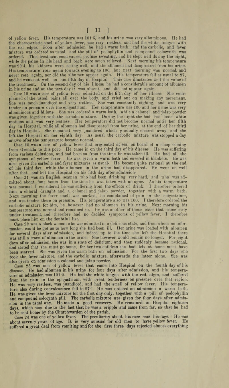 of yellow fever. His temperature was 101G, and his urine was very albuminous. He had the characteristic smell of yellow fever, was very restless, and had the white tongue with the red edges. Soon after admission he had a warm bath, and the carbolic, and fever mixture was ordered as usual, and the pill of podophyllin and compound colocynth was ordered- This treatment soon caused profuse sweating, and he slept well during the night, while the pains in his head and back were much relieved- Next morning his temperature was 99 4, his kidneys were acting well, and the albumen had disappeared from his urine. His temperature rose again towards evening to 100, but next morning was normal, and never rose again, nor did the albumen appear again. His temperature fell as usual to 97, and he went out well on his fifth day in Hospital- This case illustrates well the value of the treatment. On the second day of his illness he had a considerable amount of albumen in his urine and on the next day it was absent, and did not appear again. Case 19 was a case of yellow fever admitted on the fifth day of her illness- She com¬ plained of the usual pains all over the body, and cried out on making any movement. She was much juandiced and very restless- She was constantly sighing, and was very tender on pressure over the epigastrium. Her temperature was 100 and her urine was very albuminous and bilious- She was ordered a warm bath, while a calomel and jalap powder was given together with the carbolic mixture- During the night she had two loose white motions and was very restless- Her temperature did not become normal until her fifth day in Hospital, while all albumen had disappeared from her urine, at the end of her third day in Hospital- She remained very juandiced, which gradually cleared away, and she left the Hospital on her eighth day- As usual the carbolic mixture was stopped a day or two after the temperature became normal. Case 20 was a case of yellow fever that originated at sea, on board of a sloop coming from Grenada to this port- He came in on the third day of his disease- He was suffering from various delusions, and had been so from the time he was taken ill- He had all the symptoms of yellow fever. He was given a warm bath and covered in blankets. He was also given the carbolic and fever mixtures as usual- He became quite rational at the end of his third day, while the albumen in the urine had disappeared. He went on well after that, and left the Hospital on his fifth day after admission- Case 21 was an English seaman who had been drinking very hard, and who was ad¬ mitted about four hours from the time he was taken with an ague. As his temperature was normal I considered he was suffering from the effects of drink. I therefore ordered him a chloral draught and a calomel and jalap powder, together with a warm bath. Next morning the fever smell was marked, he complained of pain in the epigastrium, and was tender there on pressure. His temperature also was 100. I therefore ordered the carbolic mixture for him, he however had no albumen in his urine. Next morning his temperature was normal and remained so. He was another of those cases that came early under treatment, and therefore had no decided symptoms of yellow fever. I therefore must place him on the doubtful list. Case 22 was a black woman who was admitted in a delirious state, and from whom no infor¬ mation could be got as to how long she had been ill. Her urine was loaded with albumen for several days after admission, and indeed up to the time she left the Hospital there was still a trace of albumen in the urine. She however would remain no longer. For eight days after admission, she was in a state of delirium, and then suddenly became rational, and stated that she must go home, for her two children she had left at home must have been starved. She was given the warm bath on admission. For the first two days she took the fever mixture, and the carbolic mixture, afterwards the latter alone. She was also given on admission a calomel and jalap powder. Case 23 was one of yellow fever that came into Hospital on the fourth day of his disease. He had albumen in his urine for four days after admission, and his tempera¬ ture on admission was 101 *2. He had the white tongue with the red edges, and suffered from the pain in the epigastrium, with great tenderness on pressure over that region. He was very restless, was juandiced, and had the smell of yellow fever. His tempera¬ ture also during convalescence fell to 97°. He was ordered on admission a warm bath. He was given the fever mixture for the first day only, together with a pill of podophyllin and compound colocynth pill. The carbolic mixture was given for four days after admis¬ sion in the usual way. He made a good recovery. He remained in Hospital eighteen days, which was due to the fact that he was a cripple and came from far, so that he had to be sent home by the Churchwarden of the parish. Case 24 was one of yellow fever. The peculiarity about his case was his age. He was about seventy years of age. It is very unusual for old men to have yellow fever. He suffered a great deal from vomiting and for the first three days rejected almost everything