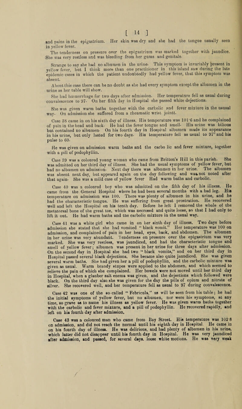 and pains in the epigastrium. Her skin was dry and she had the tongue usually seen in yellow fever. The tenderness on pressure over the epigastrium was marked together with jaundice. She was very restless and was bleeding from her gums and genitals- Strange to say she had no albumen in the urine- This symptom is invariably present in yellow fever, but I think more than one practitioner in this island saw during the late epidemic cases in which the patient undoubtedly had yellow fever, that this symptom was absent. About this case there can be no doubt as she had every symptom except the albumen in the urine as her table will show. She had haemorrhage for two days after admission. Her temperature fell as usual during convalescence to 97- On her fifth day in Hospital she passed white dejections. She was given warm baths together with the carbolic and fever mixture in the ususal way- On admission she suffered from a rheumatic wrist jointt. Case 3S came in on his sixth day of illness. His temperature was 101 ‘6 and he complained of pain in the head and back- He had the fever tongue and smell- His urine was bilious but contained no albumen- On his fourth day in Hospital albumen made its appearance in his urine, but only lasted for two days- His temperature fell as usual to 97° and his pulse to 60- He was given on admission warm baths and the carbo lie and fever mixture, together with a pill of podophyllin. Case 39 was a coloured young woman who came from Britton’s Hill in this parish. She was admitted on her third day of illness. She had the usual symptoms of yellow fever, but had no albumen on admission- Next day there was albumen in her urine. The albumen was absent next day, but appeared again on the day following and wastnot noted after that again- She was a mild case of yellow fever Had warm baths and carbolic. Case 40 was a coloured boy who was admitted on the fifth day of his illness. He came from the General Hospital where he had been several months with a bad leg. His temperature on admission was 100. There was plenty of albumen in his urine, and he had the characteristic tongue. He was suffering from great prostration. He recovered well and left the Hospital on his tenth day. Before he left I removed the whole of the metatorsal bone of the great toe, which was necrosed and quite loose, so that I had only to lift it out. He had warm baths and the carbolic mixture in the usual way. Case 41 was a white girl who came in on her sixth day of illness. Two days before admission she stated that she had vomited “ black vomit.” Her temperature was 100 on admission, and complained of pain in her head, eyes, back, and abdomen. The albumen in her urine was very abundant. Tenderness on pressure over the epigastrium was very marked. She was very restless, was jaundiced, and had the characteristic tongue and smell of yellow fever; albumen was present in her urine for three days after admission. On the second day in Hospital she had two “ black vomits,” and on her third day in Hospital passed several black dejections. She became also quite jaundiced. She was given several warm baths. She had given her a pill of podophyllin, and the carbolic mixture was given as usual. Warm brandy stupes were applied to the abdomen, and which seemed to relieve the pain of which 6he complained. Her bowels were not moved until her third day in Hospital, when a glauber salt enema was given, and the dejections which followed were black. On the third day also she was given for the day the pills of opium and nitrate of silver. She recovered well, and her temperature fell as usual to 97 during convalescence. Case 42 was one of the so-called “ Febricula,” as will be seen from his table ; he had the initial symptoms of yellow fever, but no albumen, nor were his symptoms, at any time, bo grave as to name his illness as yellow fever. He was given warm baths together with the carbolic and fever mixture, and a pill of podophyllin. He recovered rapidly, and left on hia fourth day after admission. CaBe 43 was a coloured man who came from Bay Street. His temperature was 102 8 on admission, and did not reach the normal until his eighth day in Hospital. He came in on his fourth day of illness. He was delirious, and had plenty of albumen in his urine, which latter did not disappear until his fourth day in Hospital. He was very jaundiced after admission, and passed, for several days, loose white motions. He was very weak /