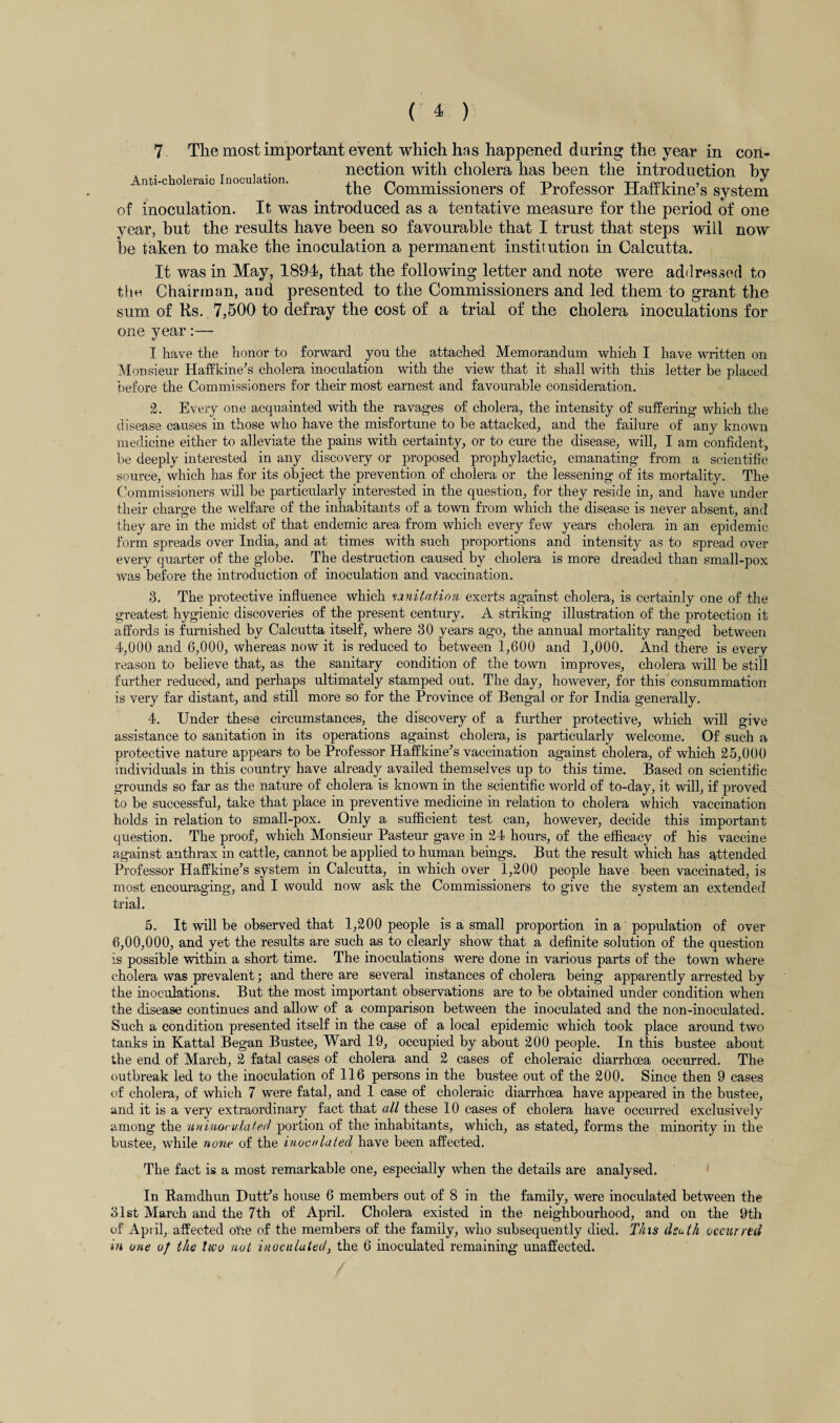 7 The most important event which has happened during the year in con- . , , . _ , nection with cholera has been the introduction bv Anti-choleraic lnoculcition* 1-1 • • r* -p* n tt pei • 5 the Commissioners ot rroiessor Hairkme s system of inoculation. It was introduced as a tentative measure for the period of one year, hut the results have been so favourable that I trust that steps will now he taken to make the inoculation a permanent institution in Calcutta. It was in May, 1894, that the following letter and note were addressed to the Chairman, and presented to the Commissioners and led them to grant the sum of Rs. 7,500 to defray the cost of a trial of the cholera inoculations for one year:— I have the honor to forward you the attached Memorandum which I have written on Monsieur Haffkine's cholera inoculation with the view that it shall with this letter be placed before the Commissioners for their most earnest and favourable consideration. 2. Every one acquainted with the ravages of cholera, the intensity of suffering which the disease causes in those who have the misfortune to be attacked, and the failure of any known medicine either to alleviate the pains with certainty, or to cure the disease, will, I am confident, be deeply interested in any discovery or proposed prophylactic, emanating from a scientific source, which has for its object the prevention of cholera or the lessening of its mortality. The Commissioners will be particularly interested in the question, for they reside in, and have under their charge the welfare of the inhabitants of a town from which the disease is never absent, and they are in the midst of that endemic area from which every few years cholera in an epidemic form spreads over India, and at times with such proportions and intensity as to spread over every quarter of the globe. The destruction caused by cholera is more dreaded than small-pox was before the introduction of inoculation and vaccination. 3. The protective influence which sanitation exerts against cholera, is certainly one of the greatest hygienic discoveries of the present century. A striking illustration of the protection it affords is furnished by Calcutta itself, where 30 years ago, the annual mortality ranged between 4,000 and 6,000, whereas now it is reduced to between 1,600 and 1,000. And there is every reason to believe that, as the sanitary condition of the town improves, cholera will be still further reduced, and perhaps ultimately stamped out. The day, however, for this consummation is very far distant, and still more so for the Province of Bengal or for India generally. 4. Under these circumstances, the discovery of a further protective, which will give assistance to sanitation in its operations against cholera, is particularly welcome. Of such a protective nature appears to be Professor Haffkine’s vaccination against cholera, of which 25,000 individuals in this country have already availed themselves up to this time. Based on scientific grounds so far as the nature of cholera is known in the scientific world of to-day, it will, if proved to be successful, take that place in preventive medicine in relation to cholera which vaccination holds in relation to small-pox. Only a sufficient test can, however, decide this important question. The proof, which Monsieur Pasteur gave in 24 hours, of the efficacy of his vaccine against anthrax in cattle, cannot be applied to human beings. But the result which has attended Professor Haffkine’s system in Calcutta, in which over 1,200 people have been vaccinated, is most encouraging, and I would now ask the Commissioners to give the system an extended trial. 5. It will be observed that 1,200 people is a small proportion in a population of over 6,00,000, and yet the results are such as to clearly show that a definite solution of the question is possible within a short time. The inoculations were done in various parts of the town where cholera was prevalent; and there are several instances of cholera being apparently arrested by the inoculations. But the most important observations are to be obtained under condition when the disease continues and allow of a comparison between the inoculated and the non-inoculated. Such a condition presented itself in the case of a local epidemic which took place around two tanks in Kattal Began Bustee, Ward 19, occupied by about 200 people. In this bustee about the end of March, 2 fatal cases of cholera and 2 cases of choleraic diarrhoea occurred. The outbreak led to the inoculation of 116 persons in the bustee out of the 200. Since then 9 cases of cholera, of which 7 were fatal, and 1 case of choleraic diarrhoea have appeared in the bustee, and it is a very extraordinary fact that all these 10 cases of cholera have occurred exclusively among the uninoculaterl portion of the inhabitants, which, as stated, forms the minority in the bustee, while none of the inoculated have been affected. The fact is a most remarkable one, especially when the details are analysed. In Ramdhun Dutffs house 6 members out of 8 in the family, were inoculated between the 31st March and the 7th of April. Cholera existed in the neighbourhood, and on the 9th of' April, affected ofte of the members of the family, who subsequently died. Tins dsulh occurred in one of the two not inoculated, the 6 inoculated remaining unaffected.