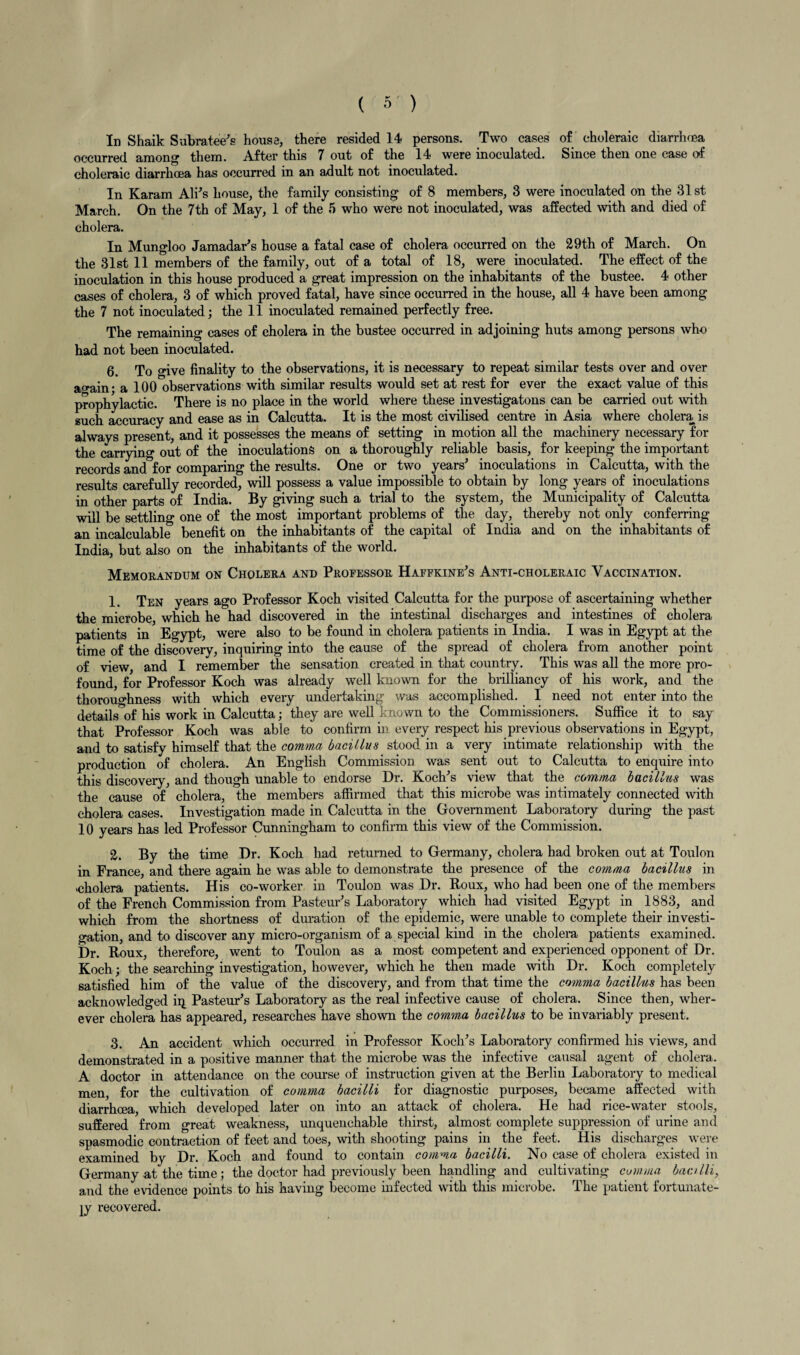 In Shaik Subratee's house, there resided 14 persons. Two cases of choleraic diarrmea occurred among them. After this 7 out of the 14 were inoculated. Since then one case of choleraic diarrhoea has occurred in an adult not inoculated. In Karam Ali's house, the family consisting of 8 members, 3 were inoculated on the 31 st March. On the 7th of May, 1 of the 5 who were not inoculated, was affected with and died of cholera. In Mungloo Jamadar's house a fatal case of cholera occurred on the 29th of March. On the 31st 11 members of the family, out of a total of 18, were inoculated. The effect of the inoculation in this house produced a great impression on the inhabitants of the bustee. 4 other cases of cholera, 3 of which proved fatal, have since occurred in the house, all 4 have been among the 7 not inoculated; the 11 inoculated remained perfectly free. The remaining cases of cholera in the bustee occurred in adjoining huts among persons who had not been inoculated. 6. To o'ive finality to the observations, it is necessary to repeat similar tests over and over a^ain • a 100 observations with similar results would set at rest for ever the exact value of this prophylactic. There is no place in the world where these investigatons can be carried out with such accuracy and ease as in Calcutta. It is the most civilised centre in Asia where cholera is always present, and it possesses the means of setting in motion all the machinery necessary for the carrying out of the inoculations on a thoroughly reliable basis, for keeping the important records and for comparing the results. One or two years5 inoculations in Calcutta, with the results carefully recorded, will possess a value impossible to obtain by long years of inoculations in other parts of India. By giving such a trial to the system, the Municipality of Calcutta will be settling one of the most important problems of the day, thereby not only conferring an incalculable benefit on the inhabitants of the capital of India and on the inhabitants of India, but also on the inhabitants of the world. Memorandum on Cholera and Professor Haffkine's Anti-choleraic Vaccination. 1. Ten years ago Professor Koch visited Calcutta for the purpose of ascertaining whether the microbe, which he had discovered in the intestinal discharges and intestines of cholera patients in Egypt, were also to be found in cholera patients in India. I was in Egypt at the time of the discovery, inquiring into the cause of the spread of cholera from another point of view, and I remember the sensation created in that country. This was all the more pro¬ found, for Professor Koch was already well known for the brilliancy of his work, and the thoroughness with which every undertaking was accomplished. I need not enter into the details of his work in Calcutta; they are well known to the Commissioners. Suffice it to say that Professor Koch was able to confirm in every respect his previous observations in Egypt, and to satisfy himself that the comma bacillus stood in a very intimate relationship with the production of cholera. An English Commission was sent out to Calcutta to enquire into this discovery, and though unable to endorse Dr. Koch's view that the comma bacillus was the cause of cholera, the members affirmed that this microbe was intimately connected with cholera cases. Investigation made in Calcutta in the Government Laboratory during the past 10 years has led Professor Cunningham to confirm this view of the Commission. 2. By the time Dr. Koch had returned to Germany, cholera had broken out at Toulon in France, and there again he was able to demonstrate the presence of the comma bacillus in cholera patients. His co-worker in Toulon was Dr. Roux, who had been one of the members of the French Commission from Pasteur's Laboratory which had visited Egypt in 1883, and which from the shortness of duration of the epidemic, were unable to complete their investi¬ gation, and to discover any micro-organism of a special kind in the cholera patients examined. Dr. Roux, therefore, went to Toulon as a most competent and experienced opponent of Dr. Koch; the searching investigation, however, which he then made with Dr. Koch completely satisfied him of the value of the discovery, and from that time the comma bacillus has been acknowledged iq Pasteur's Laboratory as the real infective cause of cholera. Since then, wher¬ ever cholera has appeared, researches have shown the comma bacillus to be invariably present. 3. An accident which occurred in Professor Koch's Laboratory confirmed his views, and demonstrated in a positive manner that the microbe was the infective causal agent of cholera. A doctor in attendance on the course of instruction given at the Berlin Laboratory to medical men, for the cultivation of comma bacilli for diagnostic purposes, became affected with diarrhoea, which developed later on into an attack of cholera. He had rice-water stools, suffered from great weakness, unquenchable thirst, almost complete suppression of urine and spasmodic contraction of feet and toes, with shooting pains in the feet. His discharges were examined by Dr. Koch and found to contain comma bacilli. No case of cholera existed in Germany at the time; the doctor had previously been handling and cultivating comma bacilli, and the evidence points to his having become infected with this microbe. The patient fortunate¬ ly i-ecovered.