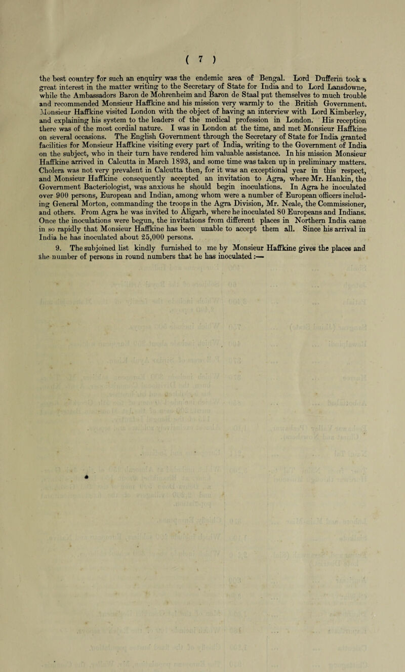 the best country for such an enquiry was the endemic area of Bengal. Lord Dufferin took a great interest in the matter writing to the Secretary of State for India and to Lord Lansdowne, while the Ambassadors Baron de Mohrenheim and Baron de Staal put themselves to much trouble and recommended Monsieur Haffkine and his mission very warmly to the British Government. Monsieur Haffkine visited London with the object of having an interview with Lord Kimberley, and explaining his system to the leaders of the medical profession in London. His reception there was of the most cordial nature. I was in London at the time, and met Monsieur Haffkine on several occasions. The English Government through the Secretary of State for India granted facilities for Monsieur Haffkine visiting every part of India, writing to the Government of India on the subject, who in their turn have rendered him valuable assistance. In his mission Monsieur Haffkine arrived in Calcutta in March 1893, and some time was taken up in preliminary matters. Cholera was not very prevalent in Calcutta then, for it was an exceptional year in this respect, and Monsieur Haffkine consequently accepted an invitation to Agra, where Mr. Hankin, the Government Bacteriologist, was anxious he should begin inoculations. In Agra he inoculated over 900 persons, European and Indian, among whom were a number of European officers includ¬ ing General Morton, commanding the troops in the Agra Division, Mr. Neale, the Commissioner, and others. From Agra he was invited to Aligarh, where he inoculated 80 Europeans and Indians. Once the inoculations were begun, the invitations from different places in Northern India came in so rapidly that Monsieur Haffkine has been unable to accept them all. Since his arrival in India he has inoculated about 25,000 persons. 9. The subjoined list kindly furnished to me by Monsieur Haffkine gives the places and the number of persons in round numbers that he has inoculated A