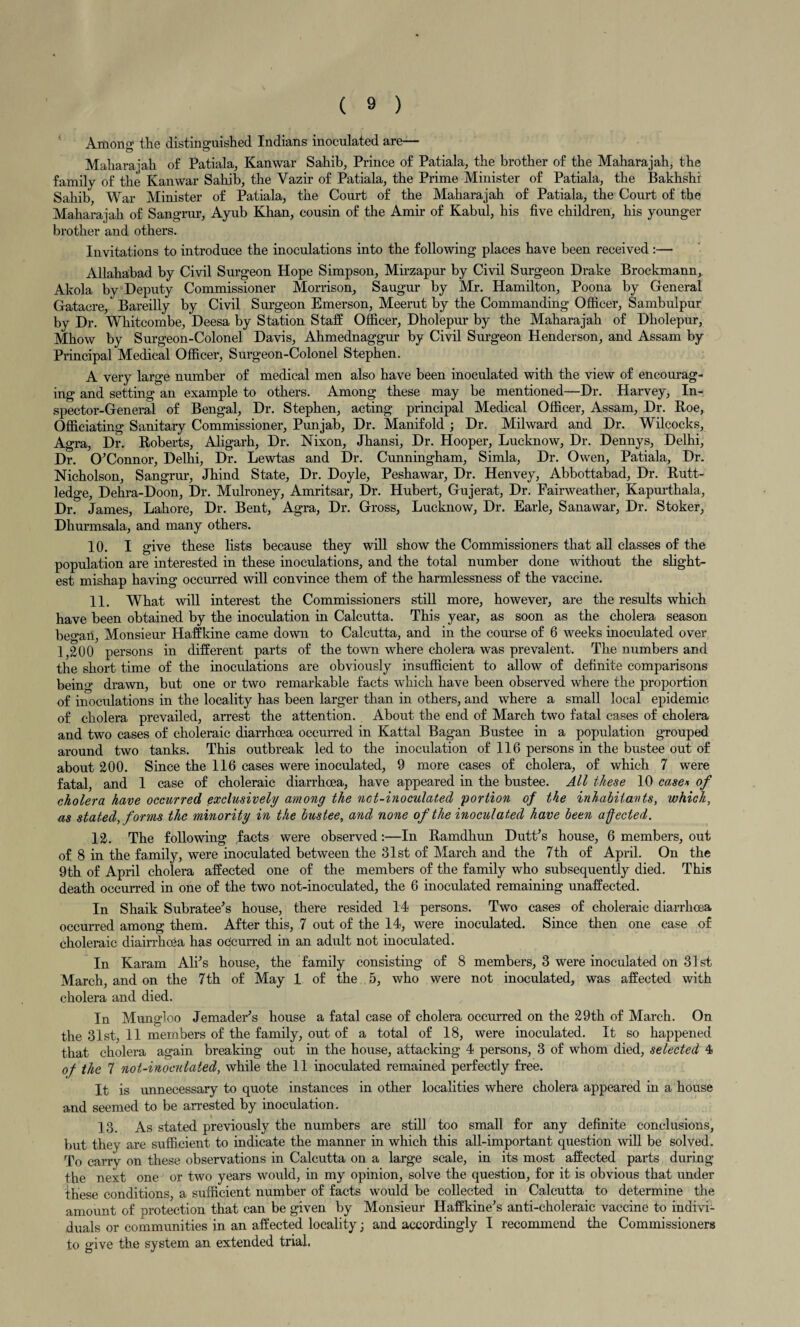 Anions the distinguished Indians inoculated are— Maharajah of Patiala, Kanwar Sahib, Prince of Patiala, the brother of the Maharajah, the family of the Kanwar Sahib, the Yazir of Patiala, the Prime Minister of Patiala, the Bakhshi Sahib, War Minister of Patiala, the Court of the Maharajah of Patiala, the Court of the Maharajah of Sangrur, Ayub Khan, cousin of the Amir of Kabul, his five children, his younger brother and others. Invitations to introduce the inoculations into the following places have been received:— Allahabad by Civil Surgeon Hope Simpson, Mirzapur by Civil Surgeon Drake Brockmann, Akola by Deputy Commissioner Morrison, Saugur by Mr. Hamilton, Poona by General Gatacre, Bareilly by Civil Surgeon Emerson, Meerut by the Commanding Officer, Sambulpur by Dr. Whitcombe, Deesa by Station Staff Officer, Dholepur by the Maharajah of Dholepur, Mhow by Surgeon-Colonel Davis, Ahmednaggur by Civil Surgeon Henderson, and Assam by Principal Medical Officer, Surgeon-Colonel Stephen. A very large number of medical men also have been inoculated with the view of encourag¬ ing and setting an example to others. Among these may be mentioned—Dr. Harvey, In¬ spector-General of Bengal, Dr. Stephen, acting principal Medical Officer, Assam, Dr. Roe, Officiating Sanitary Commissioner, Punjab, Dr. Manifold ; Dr. Milward and Dr. Wilcocks, Agra, Dr. Roberts, Aligarh, Dr. Nixon, Jhansi, Dr. Hooper, Lucknow, Dr. Dennys, Delhi, Dr. O’Connor, Delhi, Dr. Lewtas and Dr. Cunningham, Simla, Dr. Owen, Patiala, Dr. Nicholson, Sangrur, Jhind State, Dr. Doyle, Peshawar, Dr. Henvey, Abbottabad, Dr. Rutt- ledge, Dehra-Doon, Dr. Mulroney, Amritsar, Dr. Hubert, Gujerat, Dr. Fairweather, Kapurthala, Dr. James, Lahore, Dr. Bent, Agra, Dr. Gross, Lucknow, Dr. Earle, Sanawar, Dr. Stoker, Dhurmsala, and many others. 10. I give these lists because they will show the Commissioners that all classes of the population are interested in these inoculations, and the total number done without the slight¬ est mishap having occurred will convince them of the harmlessness of the vaccine. 11. What will interest the Commissioners still more, however, are the results which have been obtained by the inoculation in Calcutta. This year, as soon as the cholera season began, Monsieur Haffkine came down to Calcutta, and in the course of 6 weeks inoculated over 1,200 persons in different parts of the town where cholera was prevalent. The numbers and the short time of the inoculations are obviously insufficient to allow of definite comparisons being drawn, but one or two remarkable facts which have been observed where the proportion of inoculations in the locality has been larger than in others, and where a small local epidemic, of cholera prevailed, arrest the attention. About the end of March two fatal cases of cholera and two cases of choleraic diarrhoea occurred in Kattal Bagan Bustee in a population grouped around two tanks. This outbreak led to the inoculation of 116 persons in the bustee out of about 200. Since the 116 cases were inoculated, 9 more cases of cholera, of which 7 were fatal, and 1 case of choleraic diarrhoea, have appeared in the bustee. All these 10 case* of cholera have occurred exclusively among the nct-inoculated portion of the inhabitants, which, as stated, forms the minority in the bustee, and none of the inoculated have been affected. 12. The following facts were observed:—In Ramdhun Dutt’s house, 6 members, out of 8 in the family, were inoculated between the 31st of March and the 7th of April. On the 9th of April cholera affected one of the members of the family who subsequently died. This death occurred in one of the two not-inoculated, the 6 inoculated remaining unaffected. In Shaik Subratee’s house, there resided 14 persons. Two cases of choleraic diarrhoea occurred among them. After this, 7 out of the 14, were inoculated. Since then one case of choleraic diairrhoea has occurred in an adult not inoculated. In Karam Alps house, the family consisting of 8 members, 3 were inoculated on 31st March, and on the 7th of May 1 of the 5, who were not inoculated, was affected with cholera and died. In Mungloo Jemader’s house a fatal case of cholera occurred on the 29th of March. On the 31st, 11 members of the family, out of a total of 18, were inoculated. It so happened that cholera again breaking out in the house, attacking 4 persons, 3 of whom died, selected 4 of the 7 not-inoculated, while the 11 inoculated remained perfectly free. It is unnecessary to quote instances in other localities where cholera appeared in a house and seemed to be arrested by inoculation. 13. As stated previously the numbers are still too small for any definite conclusions, but they are sufficient to indicate the manner in which this all-important question will be solved. To carry on these observations in Calcutta on a large scale, in its most affected parts during the next one or two years would, in my opinion, solve the question, for it is obvious that under these conditions, a sufficient number of facts would be collected in Calcutta to determine the amount of protection that can be given by Monsieur Haffkine’s anti-choleraic vaccine to indivi¬ duals or communities in an affected locality; and accordingly I recommend the Commissioners to give the system an extended trial.