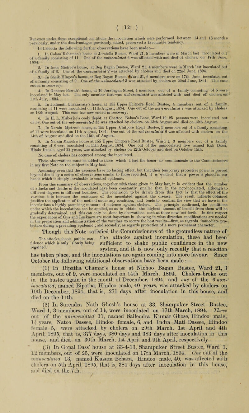 But even under these exceptional conditions the inoculation which were performed between 14 and 15 months previously, under the disadvantages previously stated, preserved a favourable tendency. In Calcutta the following further observations have been made :— 1. In Golam Rahaman’s house at Joratolla Bustee, Ward 21, 5 members were in March last inoculated out of a family consisting of 11. One of the uninoculated 6 was affected with and died of cholera on 17th June, 1894. 2. In Issoo Mistree’s house, at Beg Bagan Bustee, Ward 21, 4 members were in March last inoculated out of a family of 6. One of the uninoculated 2 was attacked by cholera and died on 22nd June, 1894. 3. In Shaik Hingoo’s house, at Beg Bagan Bustee, ard 21, 6 members were on 17th June inoculated out of a family consisting of 9. One of the uninoculated 3 was attacked by cholera on 22nd June, 1894. This case ended in recovery. 4. In Gonesee Bewah’s house, at 16 Jorabagan Street, 4 members out of a family consisting of 5 were inoculated in May last. The only member that was not-inoculated was affected with and died of cholera on 11th July, 1894. 5. In Jodunath Chakravaty’s house, at 155 Upper Chitpore Road Bustee, 4 members out of a family, consisting of 11 were inoculated on lltln August, 1894. One out of the not-inoculated 7 was attacked by cholera on 13th August. This case has now ended in recovery. 6. In H. L. Mukerjee’s cooly depot, at Chattoo Baboo’s Lane, Ward 19, 25 persons were inoculated out of 58. One out of the not-inoculated 33 was attacked by cholera on 13th August and died on 15th August. 7. In Narain Mistree’s house, at 155 Upper Chitpore Road Bustee, 3 members out of a family consisting of 11 were inoculated on 11th August, 1894. One out of the not-inoculuted 8 was affected with cholera on the 14th of August and died on the 15th of August. 8. In Narain Marick’s house at 155 Upper Chitpore Road Bustee, Ward 1, 3 members out of a family consisting of 8 were inoculated on 11th August, 1894. One out of the uninoculated five named Kali Dassi, Hindu female, aged 22 years, was attacked by cholera on 12th October and died on October 15th. No case of cholera has occurred among the inoculated. These observations must be added to those which I had the honor to communicate to the Commissioners in my first Note on the subject in May last. Assuming even that the vaccines have no lasting effect, but that their temporary protective power is proved beyond doubt by a series of observations similar to those recorded, it is evident that a power is placed in our hands which is simply invaluable to control epidemic. From this summary of observations, together with those given in May last, it is evident that the number of attacks and deaths in the inoculated have been constantly smaller than in the not-inoculated, although to different degrees in different localities. The conclusion to be drawn from this fact is that the effect of the vaccines is to increase the resistance of the inoculated against the disease. The result hitherto obtained justifies the application of the method under any condition, and tends to confirm the view that we have in the inoculations a highly promising measure of defence against cholera. The principle confirmed, the conditions under which the inoculations can be applied, so as to obtain the highest amount of benefit from them will be gradually determined, and this can only be done by obervations such as those now set forth. In this respect the experiences of Gya and Lucknow are most important im showing in what direction modifications are needed in the preparation and administration of the vaccines to secure the best results—first, as regards immediate pro¬ tection during a prevailing epidemic ; and secondly, as regards protection of a more permanent character. Though this Note satisfied the Commissioners of the groundless nature of The attacks shook puoiic con- the attacks against inoculation, these had been fidence which is only slowly being sufficient to shake public confidence in the new regained. system, and it is now only recently that a reaction has taken place, and the inoculations are again coming into more favour. Since October the following additional observations have been made :— (1) In Bipatha Chamar’s house at Nichoo Bagan Bustee, Ward 21, 3 members, out of 9, were inoculated on 14th March, 1894. Cholera broke out in the bustee again in the month of December, 1894, and one of the 6 non-' inoculated, named Bipatha, Hindoo male, 40 years, was attacked by cholera on 10th December, 1894, that is, 271 days after inoculation in this house, and died on the 11th. (2) In Surendra Nath Ghosh’s house at 33, Shampuker Street Bustee, Ward 1, 3 members, out of 14, were inoculated on 17th March, 1894. Three out of the nninoculated 11, named Sailendra Kumar Ghose, Hindoo male, Ij years, Natoo Dassee, Hindoo female, 6, and Indra Mati Dassee, Hindoo female 5, were attacked by cholera on 29th March, 1st April and 4th April, 1895, that is, 377 days, 380 days and 383 days after inoculation in this House, and died on 30th March, 1st April and 9th April, respectively. (3) In Gopal Bass’ house at 33-4-13, Shampuker Street Bustee, Ward 1, 12 members, out of 25, were inoculated on 17th March, 1894. One out of the nninoculated 13, named Kusum Behara, Hindoo male, 40, was affected wifh cholera on 5th April, 1895, that is, 384 days after inoculation in this house, and died on the 7th.