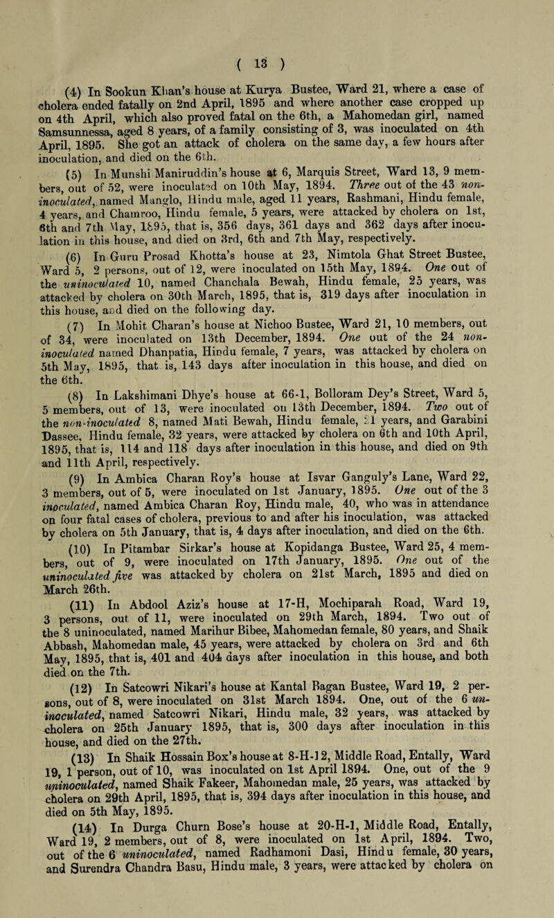 (4) In Sookun Khan’s house at Kurya Bustee, Ward 21, where a case of cholera ended fatally on 2nd April, 1895 and where another case cropped up on 4th April, which also proved fatal on the 6th, a Mahomedan girl, named Samsunnessa, aged 8 years, of a family consisting of 3, was inoculated on 4th April, 1895. She got an attack of cholera on the same day, a few hours after inoculation, and died on the 6th. (5) In Munshi Maniruddin’s house at 6, Marquis Street, Ward 13, 9 mem¬ bers, out of 52, were inoculated on 10th May, 1894. Three out ot the 43 non- inoculated, named Manglo, Hindu male, aged 11 years, Rashmani, Hindu female, 4 years, and Chamroo, Hindu female, 5 years, were attacked by cholera on 1st, 6th and 7th May, 1895, that is, 356 days, 361 days and 362 days after inocu¬ lation in this house, and died on 3rd, 6th and 7th May, respectively. (6) In Guru Prosad Khotta’s house at 23, Nimtola Ghat Street Bustee, Ward 5, 2 persons, out of 12, were inoculated on 15th May, 1894. One out ot the uninoculated 10, named Chanchala Bewah, Hindu female, 25 years, was attacked by cholera on 30th March, 1895, that is, 319 days after inoculation in this house, and died on the following day. (7) In Mohit Charan’s house at Nichoo Bustee, Ward 21, 10 members, out of 34, were inoculated on 13th December, 1894. One out of the 24 non- inoculated named Dhanpatia, Hindu female, 7 years, was attacked by cholera on 5th May, 1895, that is, 143 days after inoculation in this house, and died on the 6th. (8) In Lakshimani Dhye’s house at 66-1, Bolloram Dey’s Street, Ward 5, 5 members, out of 13, were inoculated on 13th December, 1894. Two out of the non-inoculated 8, named Mati Bewah, Hindu female, : 1 years, and Garabini Dassee, Hindu female, 32 years, were attacked by cholera on 6th and 10th April, 1895, that is, 114 and 118 days after inoculation in this house, and died on 9th and 11th April, respectively. (9) In Ambica Charan Roy’s house at Isvar Ganguly’s Lane, Ward 22, 3 members, out of 5, were inoculated on 1st January, 1895. One out of the 3 inoculated, named Ambica Charan Roy, Hindu male, 40, who was in attendance on four fatal cases of cholera, previous to and after his inoculation, was attacked by cholera on 5th January, that is, 4 days after inoculation, and died on the 6th. (10) In Pitambar Sirkar’s house at Kopidanga Bustee, Ward 25, 4 mem¬ bers, out of 9, were inoculated on 17th January, 1895. One out of the uninoculated jive was attacked by cholera on 21st March, 1895 and died on March 26th. (11) In Abdool Aziz’s house at 17-H, Mochiparah Road, Ward 19, 3 persons, out of 11, were inoculated on 29th March, 1894. Two out of the 8 uninoculated, named Marihur Bibee, Mahomedan female, 80 years, and Shaik Abbash, Mahomedan male, 45 years, were attacked by cholera on 3rd and 6th May, 1895, that is, 401 and 404 days after inoculation in this house, and both died on the 7th. (12) In Satcowri Nikari’s house at Kantal Bagan Bustee, Ward 19, 2 per¬ sons, out of 8, were inoculated on 31st March 1894. One, out of the 6 un¬ inoculated, named Satcowri Nikari, Hindu male, 32 years, was attacked by cholera on 25th January 1895, that is, 300 days after inoculation in this house, and died on the 27th. (13) In Shaik Hossain Box’s house at 8-H-l 2, Middle Road, Entally, Ward 19, 1 person, out of 10, was inoculated on 1st April 1894. One, out of the 9 uninoculated, named Shaik Fakeer, Mahomedan male, 25 years, was attacked by cholera on 29th April, 1895, that is, 394 days after inoculation in this house, and died on 5th May, 1895. (14) In Durga Churn Bose’s house at 20-H-l, Middle Road, Entally, Ward 19, 2 members, out of 8, were inoculated on 1st April, 1894. Two, out of the 6 uninoculated, named Radhamoni Dasi, Hind u female, 30 years, and Surendra Chandra Basu, Hindu male, 3 years, were attacked by cholera on