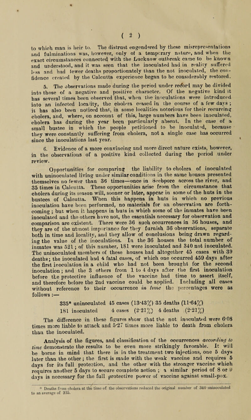 to which man is heir to. The distrust engendered by these misrepresentations and fulrninations was, however, only of a temporary nature, and when the exact circumstances connected with the Lucknow outbreak came to be known and understood, and it was seen that the inoculated had in reality suffered less and had fewer deaths proportionately than the not inoculated, the con¬ fidence created by the Calcutta experience began to be considerably restored. 5. The observations made during the period under redord may be divided into those of a negative and positive character. Of the negative kind it has several times been observed that, when the inoculations were introduced into an infected locality, the cholera ceased in the course of a few days ; it has also been noticed that, in some localities notorious for their recurring cholera, and, where, on account of this, large numbers have been inoculated, cholera has during the year been particularly absent. In the case of a small bustee in which the people petitioned to be inoculated, because they were constantly suffering from cholera, not a single case has occurred since the inoculations last year. 6. Evidence of a more convincing and more direct nature exists, however, in the observations of a positive kind collected during the period under review. Opportunities for comparing the liability to cholera of inoculated with uninoculated living under similar conditions in the same houses presented themselves no fewer than 36 times—once in Beebpore across the river, and 35 times in Calcutta. These opportunities arise from the circumstance that cholera during its season will, sooner or later, appear in some of the huts in the bustees of Calcutta. When this happens in huts in which no previous iuoculatiou have been performed, no materials for an observation are forth¬ coming ; but when it happens in huts iu which some of the inmates have been inoculated and the others have not, the essentials necessary for observation and comparison are existent. There were 36 such occurrences in 36 houses, and they are of the utmost importance for they furnish 36 observations, separate both in time and locality, and they allow of conclusions being drawn regard¬ ing the value of the inoculations. In the 36 houses the total number of inmates was 521; of this number, 181 were inoculated and 340 not inoculated. The uninoculated members of these houses had altogether 45 cases with 39 deaths; the inoculated had 4 fatal cases, of which one occurred 459 days after the first inoculation in a child who had not been brought for the second inoculation; and the 3 others from 1 to 4 days after the first inoculation before the protective influence of the vaccine had time to assert itself, and therefore before the 2nd vaccine could be applied. Including all cases without reference to their occurrence in time the percentages were as follows :— 335* uninoculated 45 cases (13*43%) 35 deaths (11*64%) 181 inoculated 4 cases (2*21%) 4 deaths (2*21%) The difference in these figures show that the not inoculated were 6’08 times more liable to attack and 5*27 times more liable to death from cholera than the inoculated. Analysis of the figures, and classification of the occurrences according to time demonstrate the results to be even more strikingly favorable. It will be borne in mind that there is in the treatment two injections, one 5 days later than the other; the first is made with the weak vaccine and requires 5 davs for its full protection, and the other with the stronger vaccine which requires another 5 days to secure complete action ; a similar period of 8 or 9 days is necessary for the full protective power of vaccine against small-pox. ° Deaths from cholera at the time of the observations reduced the original number of 340 uninoculated to an average of 335.