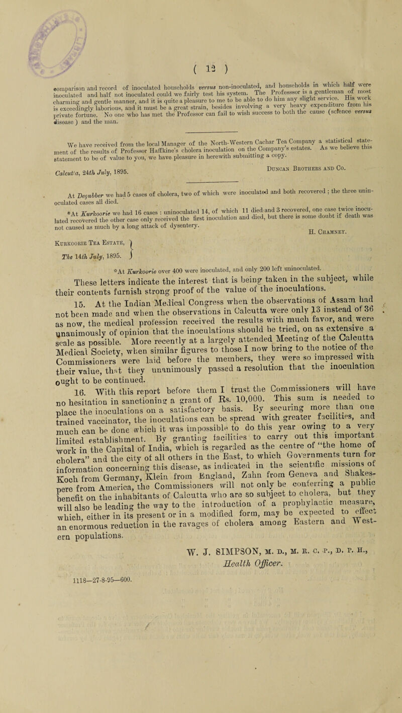 comparison and record of inoculated households versus non-inoculated, and households in which half were inoculated and half not inoculated could we fairly test his system. The Professsor is a gentleman of most charming and gentle manner, and it is quite a pleasure to me to be able to do him any slight service, is exceedingly laborious, and it must be a great strain, besides involving a very heavy expenditure from his private fortune. No one who has met the Professor can fail to wish success to both the cause (science versus disease ) and the man. We have received from the local Manager of the North-Western Cachar Tea Company a statistical state¬ ment of the results of Professor Hafflrine’s cholera inoculation on the Company s estates. As we believe this statement to be of value to you, we have pleasure in herewith submitting a copy. Calcutta, 24th July, 1895. Duncan Brothers and Co. At Degubber we had 5 cases of cholera, two of which were inoculated and both recovered ; the three unin¬ oculated cases all died. * At Kurkoorie we had 16 cases : uninoculated 14, of which 11 died: and 3 recovered, one case twice inocu¬ lated recovered the other case only received the first inoculation and died, but there is some doubt if death was not caused as much by a long attack of dysentery. H. Chamney. Kurkoorie Tea Estate, 4 The Uth July, 1895. J «At KurJcoorie over 400 were inoculated, and only 200 left unmoculated. These letters indicate the interest that is being taken in the subject, while their contents famish strong proof of the value of the inoculations. 15 At the Indian Medical Congress when the observations of Assam had not been made and when the observations in Calcutta were only JL3 instead of 3b as now, the medical profession received the results with much favor, and were unanimously of opinion that the inoculations should be tried, on as extensive a scale as possible. More recently at a largely attended Meeting of the Calcutta Medical Society, when similar figures to those I now bring to the notice of the Commissioners were laid before the members, they were so impressed with their value, that they unanimously passed a resolution that the inoculation 0ught to be continued. 16 With this report before them I trust the Commissioners will hare no hesitation in sanctioning a grant of Rs. 10,000. This sum is needed to place the inoculations on a satisfactory basis. By securing moie than oue trained vaccinator, the inoculations can be spread with greater _ facilities, and much can be done which it was impossible to do this year owing to a very limited establishment. By granting facilities to carry out this important work in the Capital of India, which is regarded as the centre of the home of cholera” and the city of all others in the East, to which Governments turn for information concerning this disease, as indicated in the scientific missions ot Koch from Germany, Klein from England, Zahn from Geneva and Shakes- nere from America, the Commissioners will not only be conferring a public benefit on the inhabitants of Calcutta who are so subject to cholera, but they will also be leading the way to the introduction of a prophylactic measure, which, either in its present or in a modified form, may be expected to eftec. an enormous reduction in the ravages of cholera among Eastern and West- era populations. W. J. SIMPSON, M. D., M. R. c. P., D. P. H., Health Officer. 1118-27-8-95—600.