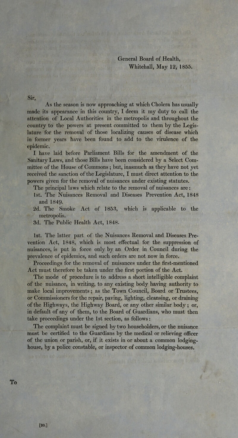 General Board of Health, Whitehall, May 12, 1855. Sir, As the season is now approaching at which Cholera has usually made its appearance in this country, I deem it my duty to call the attention of Local Authorities in the metropolis and throughout the country to the powers at present committed to them by the Legis¬ lature for the removal of those localizing causes of disease which in former years have been found to add to the virulence of the epidemic. I have laid before Parliament Bills for the amendment of the Sanitary Laws, and those Bills have been considered by a Select Com¬ mittee of the House of Commons ; but, inasmuch as they have not yet received the sanction of the Legislature, I must direct attention to the powers given for the removal of nuisances under existing statutes. The principal laws which relate to the removal of nuisances are: 1st. The Nuisances Removal and Diseases Prevention Act, 1848 and 1849- 2d. The Smoke Act of 1853, which is applicable to the metropolis. 3d. The Public Health Act, 1848. 1st. The latter part of the Nuisances Removal and Diseases Pre¬ vention Act, 1848, which is most effectual for the suppression of nuisances, is put in force only by an Order in Council during the prevalence of epidemics, and such orders are not now in force. Proceedings for the removal of nuisances under the first-mentioned Act must therefore be taken under the first portion of the Act. The mode of procedure is to address a short intelligible complaint of the nuisance, in writing, to any existing body having authority to make local improvements; as the Town Council, Board or Trustees, or Commissioners for the repair, paving, lighting, cleansing, or draining of the Highways, the Highway Board, or any other similar body; or, in default of any of them, to the Board of Guardians, who must then take proceedings under the 1st section, as follows: The complaint must be signed by two householders, or the nuisance must be certified to the Guardians by the medical or relieving officer of the union or parish, or, if it exists in or about a common lodging- house, by a police constable, or inspector of common lodging-houses. To [20.]
