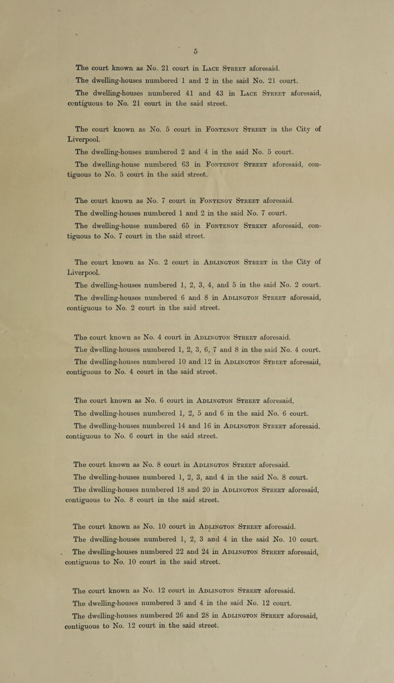 The court known as No. 21 court in Lace Street aforesaid. The dwelling-houses numbered 1 and 2 in the said No. 21 court. The dwelling-houses numbered 41 and 43 in Lace Street aforesaid, contiguous to No. 21 court in the said street. The court known as No. 5 court in Fontenoy Street in the City of Liverpool. The dwelling-houses numbered 2 and 4 in the said No. 5 court. The dwelling-house numbered 63 in Fontenoy Street aforesaid, con¬ tiguous to No. 5 court in the said street. The court known as No. 7 court in Fontenoy Street aforesaid. The dwelling-houses numbered 1 and 2 in the said No. 7 court. The dwelling-house numbered 65 in Fontenoy Street aforesaid, con¬ tiguous to No. 7 court in the said street. The court known as No. 2 court hi Adlington Street in the City of Liverpool. The dwelling-houses numbered 1, 2, 3, 4, and 5 in the said No. 2 court. The dwelling-houses numbered 6 and 8 in Adlington Street aforesaid, contiguous to No. 2 court in the said street. The court known as No. 4 court in Adlington Street aforesaid. The dwelling-houses numbered 1, 2, 3, 6, 7 and 8 in the said No. 4 court. The dwelling-houses numbered 10 and 12 hi Adlington Street aforesaid, contiguous to No. 4 court in the said street. The court known as No. 6 court in Adlington Street aforesaid, The dwelling-houses numbered 1, 2, 5 and 6 in the said No. 6 court. The dwelling-houses numbered 14 and 16 in Adlington Street aforesaid, contiguous to No. 6 court hi the said street. The court known as No. 8 court in Adlington Street aforesaid. The dwelling-houses numbered 1, 2, 3, and 4 in the said No. 8 court. The dwelling-houses numbered 18 and 20 in Adlington Street aforesaid, contiguous to No. 8 court in the said street. The court known as No. 10 court hi Adlington Street aforesaid. The dwelling-houses numbered 1, 2, 3 and 4 in the said No. 10 court. The dwelling-houses numbered 22 and 24 in Adlington Street aforesaid, contiguous to No. 10 court in the said street. The court known as No. 12 court in Adlington Street aforesaid. The dwelling-houses numbered 3 and 4 in the said No. 12 court. The dwelling-houses numbered 26 and 28 in Adlington Street aforesaid,