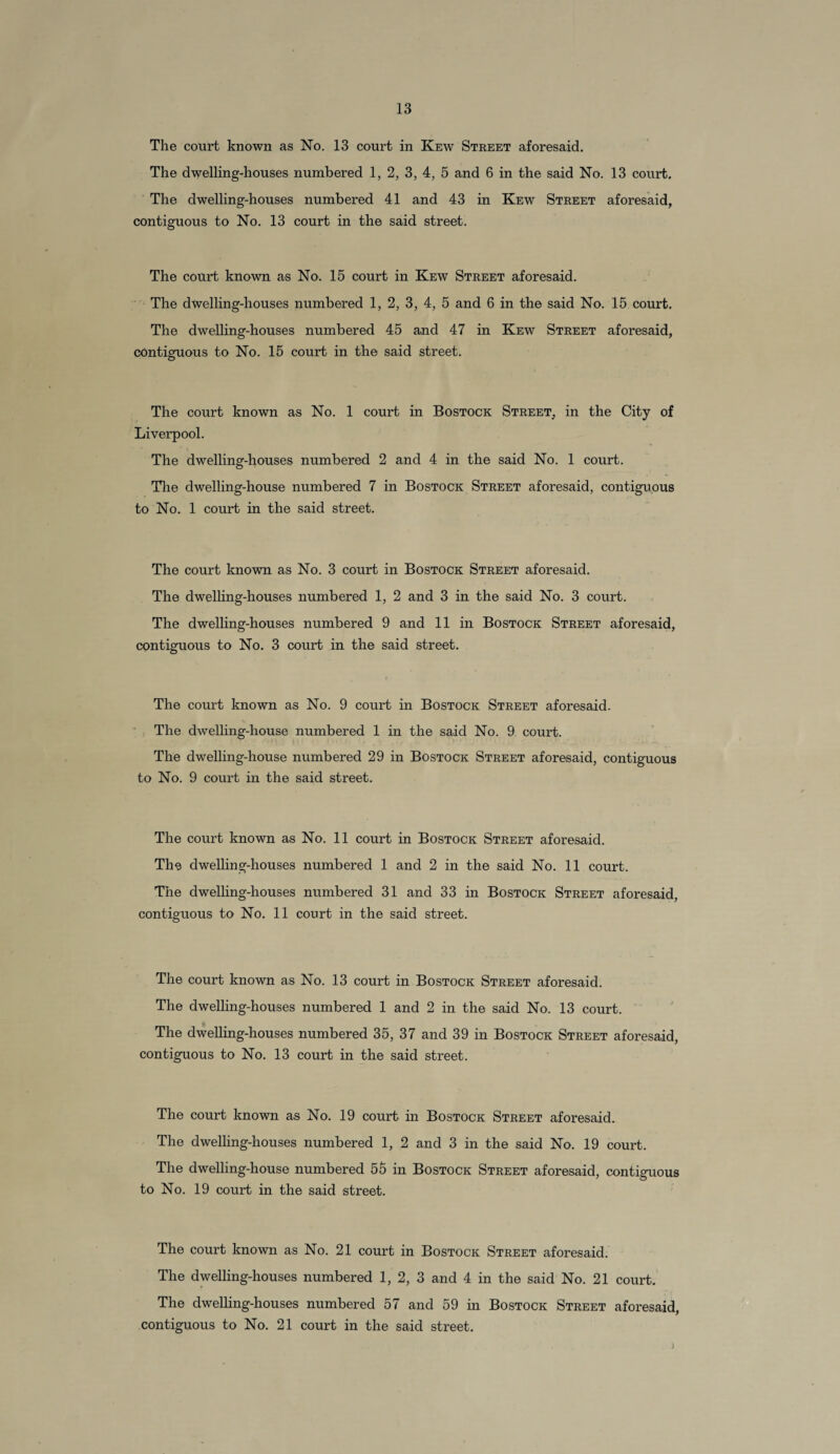 The cornet known as No. 13 court in Kew Street aforesaid. The dwelling-houses numbered 1, 2, 3, 4, 5 and 6 in the said No. 13 court. The dwelling-houses numbered 41 and 43 in Kew Street aforesaid, contiguous to No. 13 court in the said street. The court known as No. 15 coui't in Kew Street aforesaid. The dwelling-houses numbered 1, 2, 3, 4, 5 and 6 in the said No. 15 court. The dwelling-houses numbered 45 and 47 in Kew Street aforesaid, contiguous to No. 15 court in the said street. The court known as No. 1 court in Bostock Street, in the City of Liverpool. The dwelling-houses numbered 2 and 4 in the said No. 1 court. The dwelling-house numbered 7 in Bostock Street aforesaid, contiguous to No. 1 court in the said street. The court known as No. 3 court in Bostock Street aforesaid. The dwelling-houses numbered 1, 2 and 3 in the said No. 3 court. The dwelling-houses numbered 9 and 11 in Bostock Street aforesaid, contiguous to No. 3 court in the said street. The court known as No. 9 court in Bostock Street aforesaid. The dwelling-house numbered 1 in the said No. 9 court. The dwelling-house numbered 29 in Bostock Street aforesaid, contiguous to No. 9 court in the said street. The court known as No. 11 court in Bostock Street aforesaid. The dwelling-houses numbered 1 and 2 in the said No. 11 court. The dwelling-houses numbered 31 and 33 in Bostock Street aforesaid, contiguous to No. 11 court in the said street. The court known as No. 13 court in Bostock Street aforesaid. The dwelling-houses numbered 1 and 2 in the said No. 13 court. The dwelling-houses numbered 35, 37 and 39 in Bostock Street aforesaid, contiguous to No. 13 court in the said street. The court known as No. 19 court in Bostock Street aforesaid. The dwelling-houses numbered 1, 2 and 3 in the said No. 19 court. The dwelling-house numbered 55 in Bostock Street aforesaid, contiguous to No. 19 court in the said street. The court known as No. 21 court in Bostock Street aforesaid. The dwelling-houses numbered 1, 2, 3 and 4 in the said No. 21 court. The dwelling-houses numbered 57 and 59 in Bostock Street aforesaid,