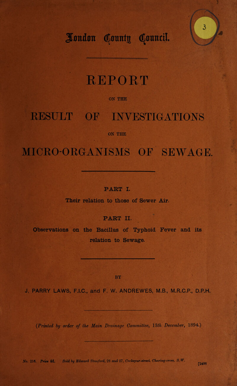 Jatutot dfotnrtg d^aantil. REPORT ON THE RESULT OF INVESTIGATIONS ON THE . i MICRO-ORGANISMS OF SEWAGE. PART I. Their relation to those of Sewer Air. PART II. Observations on the Bacillus of Typhoid Fever and its relation to Sewage. BY \ J. PARRY LAWS, F.I.C., and F. W. ANDREWES, M.B., M.R.C.P., D.P.H. (.Printed by order of the Main Drainage Committee, 13th December, 1894.) No. 216. Price 4d. Sold by Edward, Stanford, 26 and 27, Cochspur-street, Charing-cross, S. W. [2498