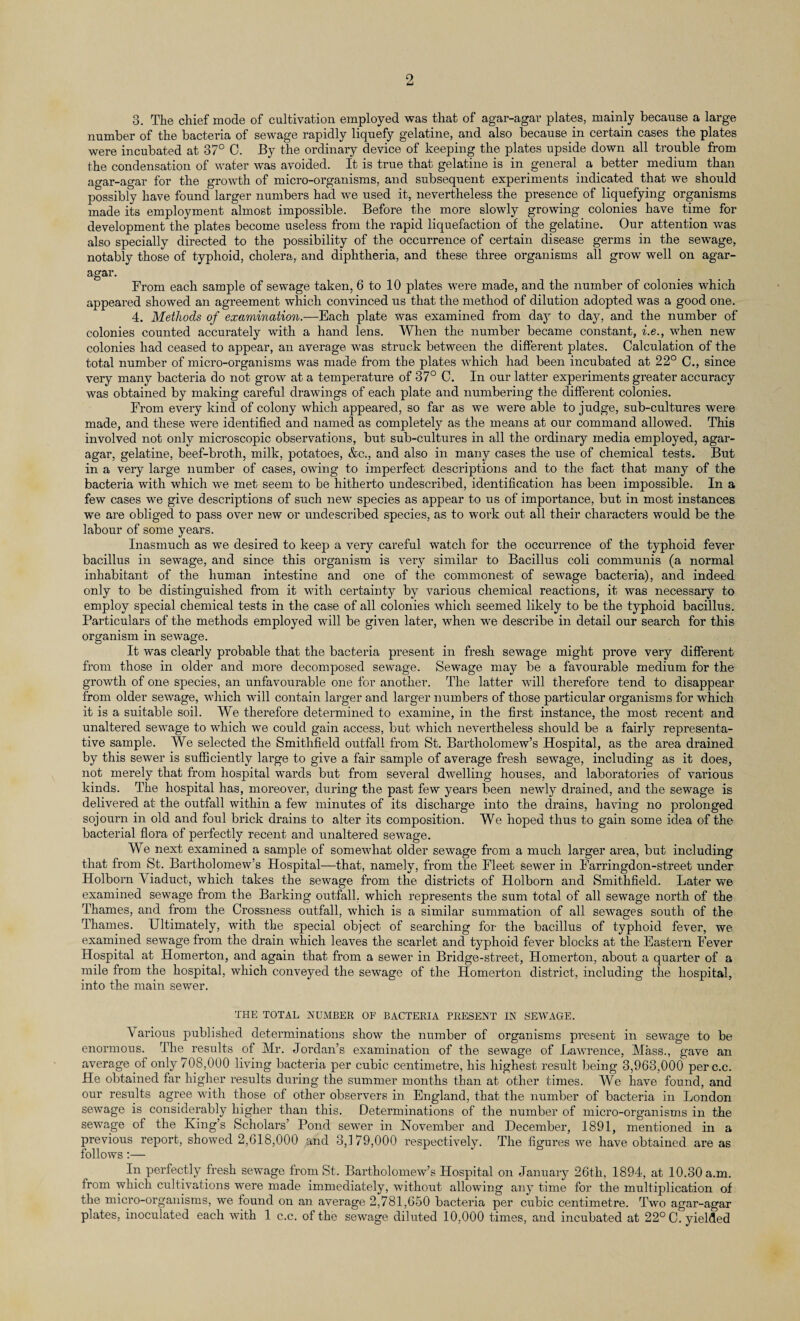 3. The chief mode of cultivation employed was that of agar-agar plates, mainly because a large number of the bacteria of sewage rapidly liquefy gelatine, and also because in certain cases the plates were incubated at 37° C. By the ordinary device of keeping the plates upside down all trouble from the condensation of water was avoided. It is true that gelatine is in general a better medium than agar-agar for the growth of micro-organisms, and subsequent experiments indicated that we should possibly have found larger numbers had we used it, nevertheless the presence of liquefying organisms made its employment almost impossible. Before the more slowly growing colonies have time for development the plates become useless from the rapid liquefaction of the gelatine. Our attention was also specially directed to the possibility of the occurrence of certain disease germs in the sewage, notably those of typhoid, cholera, and diphtheria, and these three organisms all grow well on agar- agar. From each sample of sewage taken, 6 to 10 plates were made, and the number of colonies which appeared showed an agreement which convinced us that the method of dilution adopted was a good one. 4. Methods of examination.—Each plate was examined from day to day, and the number of colonies counted accurately with a hand lens. When the number became constant, i.e., when new colonies had ceased to appear, an average was struck between the different plates. Calculation of the total number of micro-organisms was made from the plates which had been incubated at 22° C., since very many bacteria do not grow at a temperature of 37° C. In our latter experiments greater accuracy was obtained by making careful drawings of each plate and numbering the different colonies. From every kind of colony which appeared, so far as we were able to judge, sub-cultures were made, and these were identified and named as completely as the means at our command allowed. This involved not only microscopic observations, but sub-cultures in all the ordinary media employed, agar- agar, gelatine, beef-broth, milk, potatoes, &c., and also in many cases the use of chemical tests. But in a very large number of cases, owing to imperfect descriptions and to the fact that many of the bacteria with which we met seem to be hitherto undescribed, identification has been impossible. In a few cases we give descriptions of such new species as appear to us of importance, but in most instances we are obliged to pass over new or undescribed species, as to work out all their characters would be the labour of some years. Inasmuch as we desired to keep a very careful watch for the occurrence of the typhoid fever bacillus in sewage, and since this organism is very similar to Bacillus coli communis (a normal inhabitant of the human intestine and one of the commonest of sewage bacteria), and indeed only to be distinguished from it with certainty by various chemical reactions, it was necessary to employ special chemical tests in the case of all colonies which seemed likely to be the typhoid bacillus. Particulars of the methods employed will be given later, when -we describe in detail our search for this organism in sewage. It was clearly probable that the bacteria present in fresh sewage might prove very different from those in older and more decomposed sewage. Sewage may be a favourable medium for the growth of one species, an unfavourable one for another. The latter will therefore tend to disappear from older sewage, which will contain larger and larger numbers of those particular organisms for which it is a suitable soil. We therefore determined to examine, in the first instance, the most recent and unaltered sewage to which we could gain access, but which nevertheless should be a fairly representa¬ tive sample. We selected the Smithfield outfall from St. Bartholomew’s Hospital, as the area drained by this sewer is sufficiently large to give a fair sample of average fresh sewTage, including as it does, not merely that from hospital wards but from several dwelling houses, and laboratories of vai’ious kinds. The hospital has, moreover, during the past few years been newly drained, and the sewage is delivered at the outfall within a few minutes of its discharge into the drains, having no prolonged sojourn in old and foul brick drains to alter its composition. We hoped thus to gain some idea of the bacterial flora of perfectly recent and unaltered sewage. We next examined a sample of somewhat older sewage from a much larger area, but including that from St. Bartholomew’s Hospital—that, namely, from the Fleet sewer in Farringdon-street under Holborn V iaduct, which takes the sewage from the districts of Holborn and Smithfield. Later we examined sewage from the Barking outfall, which represents the sum total of all sewage north of the Thames, and from the Crossness outfall, which is a similar summation of all sewages south of the Thames. Ultimately, with the special object of searching for the bacillus of typhoid fever, we examined sewage from the drain which leaves the scarlet and typhoid fever blocks at the Eastern Fever Hospital at Homerton, and again that from a sewer in Bridge-street, Homerton, about a quarter of a mile from the hospital, which conveyed the sewage of the Homerton district, including the hospital, into the main sewer. THE TOTAL NUMBER OF BACTERIA PRESENT IN SEWAGE. \ arious published determinations show the number of organisms present in sewage to be enormous. The results of Mr. Jordan’s examination of the sewage of Lawrence, Mass., gave an average of only 708,000 living bacteria per cubic centimetre, his highest result being 3,963,000 perc.c. He obtained far higher results during the summer months than at other times. We have found, and our results agree with those of other observers in England, that the number of bacteria in London sewage is considerably higher than this. Determinations of the number of micro-organisms in the sewage of the King’s Scholars’ Pond sewer in November and December, 1891, mentioned in a previous report, showed 2,618,000 and 3,179,000 respectively. The figures we have obtained are as follows:— In perfectly fresh sewage from St. Bartholomew’s Hospital on January 26th, 1894, at 10.30 a.m. from which cultivations were made immediately, without allowing any time for the multiplication of the micro-organisms, we found on an average 2,781,650 bacteria per cubic centimetre. Two agar-agar plates, inoculated each with 1 c.c. of the sewage diluted 10,000 times, and incubated at 22° C. yielded