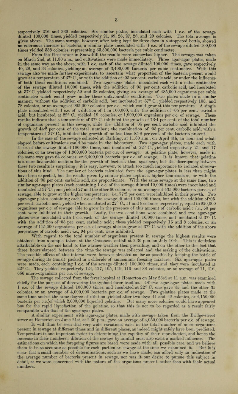 respectively 216 and 330 colonies. Six similar plates, inoculated each with 1 c.c. of the sewage diluted 100,000 times, yielded respectively 21, 39, 26, 27, 28, and 29 colonies. The total average is given above. The same sewage, however, after being kept for three days in a stoppered bottle, showed an enormous increase in bacteria, a similar plate inoculated with 1 c.c. of the sewage diluted 100,000 times yielded 338 colonies, representing 33,800.000 bacteria per cubic centimetre. From the Fleet sewer in Snow-hill the results were somewhat higher. The sewage was taken on March 2nd, at 11.30 a.m., and cultivations were made immediately. Three agar-agar plates, made in the same way as the above, with 1 c.c. each of the sewage diluted 100,000 times, gave respectively 40, 28, and 34 colonies, yielding an average of 3,400,000 bacteria per cubic centimetre. With this sewage also we made further experiments, to ascertain what proportion of the bacteria present would grow at a temperature of 37° 0., or with the addition of '05 per cent, carbolic acid, or under the influence of both these conditions combined. Two agar-agar plates, inoculated each with a cubic centimetre of the sewage diluted 10,000 times, with the addition of '05 per cent, carbolic acid, and incubated at 37° C. yielded respectively 59 and 38 colonies, giving an average of 485,000 organisms per cubic centimetre which could grow under these unfavourable conditions. Two plates made in a similar manner, without the addition of carbolic acid, but incubated at 37° 0., yielded respectively 103, and 78 colonies, or an average of 905,000 colonies per c.c., which could grow at this temperature. A single plate inoculated with 1 c.c. of a dilution of 1 in 100,000, with the addition of '05 per cent, carbolic acid, but incubated at 22° 0., yielded 19 colonies, or 1,900,000 organisms per c.c. of sewage. These results indicate that a temperature of 37° C. inhibited the growth of 73'4 per cent, of the total number of organisms present in this sewage, while the addition of '05 per cent, carbolic acid inhibited the growth of 44'2 per cent, of the total number; the combination of '05 per cent, carbolic acid, with a temperature of 37° C., inhibited the growth of no less than 85'8 per cent, of the bacteria present. In the case of the sewage collected at Barking, at 11.30 a.m., on April 4th, an hour and a-half elapsed before cultivations could be made in the laboratory. Two agar-agar plates, made each with 1 c.c. of the sewage diluted 100,000 times, and incubated at 22° 0., yielded respectively 21 and 17 colonies, or an average of 1,900,000 bacteria per c.c. of sewage. A gelatine plate, however, made in the same way gave 64 colonies, or 6,400,000 bacteria per c.c. of sewage. It is known that gelatine is a more favourable medium for the growth of bacteria than agar-agar, but the discrepancy between these two results is surprising; it is easy, however, to attach too much importance to isolated observa¬ tions of this kind. The number of bacteria calculated from the agar-agar plates is less than might have been expected, but the results given by similar plates kept at a higher temperature, or with the addition of '05 per cent, carbolic acid, are proportionate. With the same sewage at the same time, two similar agar-agar plates (each containing 1 c.c. of the sewage diluted 10,000 times) were inoculated and incubated at 37°C.; one yielded 27 and the other 60 colonies, or ati average of 435,000 bacteria per c.c. of sewage, able to grow at the higher temperature : i.e., 77*2 per cent, were inhibited in their growth. Two agar-agar plates containing each 1 c.c. of the sewage diluted 100,000 times, but with the addition of'05 per cent, carbolic acid, yielded when incubated at 22° C., 11 and 8 colonies respectively, equal to 950,000 organisms per c.c. of sewage able to grow in the presence of this amount of carbolic acid : i.e., 50 per cent, were inhibited in their growth. Lastly, the two conditions were combined and two agar-agar plates were inoculated with 1 c.c. each of the sewage diluted 10,000 times, and incubated at 37° C. with the addition of'05 per cent, carbolic acid; these yielded respectively 15 and 8 colonies, or an average of 115,000 organisms per c.c. of sewage able to grow at 37° C. with the addition of the above percentage of carbolic acid : i.e., 94 per cent, were inhibited. With regard to the total number of organisms present in sewage the highest results were obtained from a sample taken at the Crossness outfall at 2.30 p.m. on July 10th. This is doubtless attributable on the one hand to the warmer weather then prevailing, and on the other to the fact that three hours elapsed between the time the sewage was collected and the making of the cultivations. The possible effects of this interval were however obviated as far as possible by keeping the bottle of sewage during its transit packed in a chloride of ammonium freezing mixture. Six agar-agar plates were made, each containing 1 c.c. of the sewage diluted 100,000 times, and they were incubated at 22° C. They yielded respectively 124, 127, 105, 119, 110 and 88 colonies, or an average of 11, 216, 666 micro-organisms per c.c. of sewage. The sewage collected from the fever hospital at Homerton on May 23rd at 11 a.m. was examined chiefly for the purpose of discovering the typhoid fever bacillus. Of two agar-agar plates made with 1 c.c. of the sewage diluted 100,000 times, and incubated at 22° C, one gave 45 and the other 35 colonies, or an average of 4,000,000 bacteria per c.c. of sewage. Two gelatine plates made at the same time and-of the same degree of dilution yielded after two days 41 and 42 colonies, or 4,150.000 bacteria per c.c.'of which 2,600,000 liquefied gelatine. But many more colonies would have appeared but for the rapid liquefaction of the gelatine, so that this is not to be regarded as a result fairly comparable with that of the agar-agar plates. A similar experiment with agar-agar plates, made with sewage taken from the Bridge-street sewer at Homerton on June 21st, at 2.30 p.m., gave an average of 4,050,000 bacteria per c.c. of sewage. It will thus be seen that very wflde variations exist in the total number of micro-organisms present in sewage at different times and in different places, as indeed might safely have been predicted. Temperature is one important factor in determining the rapidity of their reproduction, and hence the increase in their numbers ; dilution of the sewage by rainfall must also exert a marked influence. The estimations on which the foregoing figures are based were made with all possible care, and we believe them to be as accurate as possible for each particular sewage at the time we examined it. But it is clear that a small number of determinations, such as we have made, can afford only an indication of the average number of bacteria present in sewage, nor was it our desire to pursue this subject in detail, as we were concerned with the nature of the organisms present rather than with their actual numbers.