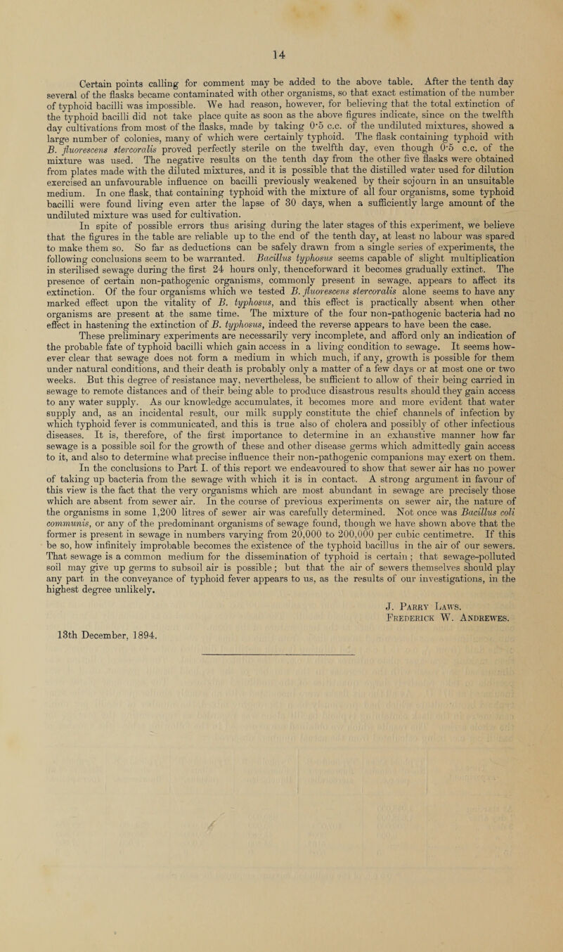 Certain points calling for comment may be added to the above table. After the tenth day several of the flasks became contaminated with other organisms, so that exact estimation of the number of typhoid bacilli was impossible. We had reason, however, for believing that the total extinction of the typhoid bacilli did not take place quite as soon as the above figures indicate, since on the twelfth day cultivations from most of the flasks, made by taking 0’5 c.c. of the undiluted mixtures, showed a large number of colonies, many of which were certainly typhoid. The flask containing typhoid with B. fluorescens stercoralis proved perfectly sterile on the twelfth day, even though 0-5 c.c. of the mixture was used. The negative results on the tenth day from the other five flasks were obtained from plates made with the diluted mixtures, and it is possible that the distilled water used for dilution exercised an unfavourable influence on bacilli previously weakened by their sojourn in an unsuitable medium. In one flask, that containing typhoid with the mixture of all four organisms, some typhoid bacilli were found living even alter the lapse of 30 days, when a sufficiently large amount of the undiluted mixture was used for cultivation. In spite of possible errors thus arising during the later stages of this experiment, we believe that the figures in the table are reliable up to the end of the tenth day, at least no labour was spared to make them so. So far as deductions can be safely drawn from a single series of experiments, the following conclusions seem to be warranted. Bacillus typhosus seems capable of slight multiplication in sterilised sewage during the first 24 hours only, thenceforward it becomes gradually extinct. The presence of certain non-pathogenic organisms, commonly present in sewage, appears to affect its extinction. Of the four organisms which we tested B. fluorescens stercoralis alone seems to have any marked effect upon the vitality of B. typhosus, and this effect is practically absent when other organisms are present at the same time. The mixture of the four non-pathogenic bacteria had no effect in hastening the extinction of B. typhosus, indeed the reverse appears to have been the case. These preliminary experiments are necessarily very incomplete, and afford only an indication of the probable fate of typhoid bacilli which gain access in a living condition to sewage. It seems how¬ ever clear that sewage does not form a medium in which much, if any, growth is possible for them under natural conditions, and their death is probably only a matter of a few days or at most one or two weeks. But this degree of resistance may, nevertheless, be sufficient to allow of their being carried in sewage to remote distances and of their being able to produce disastroiis results should they gain access to any water supply. As our knowledge accumulates, it becomes more and more evident that water supply and, as an incidental result, our milk supply constitute the chief channels of infection by which typhoid fever is communicated, and this is true also of cholera and possibly of other infectious diseases. It is, therefore, of the first importance to determine in an exhaustive manner how far sewage is a possible soil for the growth of these and other disease germs which admittedly gain access to it, and also to determine what precise influence their non-pathogenic companions may exert on them. In the conclusions to Part I. of this report we endeavoured to show that sewer air has no power of taking up bacteria from the sewage with which it is in contact. A strong argument in favour of this view is the fact that the very organisms which are most abundant in sewage are precisely those which are absent from sewer air. In the course of previous experiments on sewer air, the nature of the organisms in some 1,200 litres of sewer air was carefully determined. Not once was Bacillus coli communis, or any of the predominant organisms of sewage found, though we have shown above that the former is present in sewage in numbers varying from 20,000 to 200,000 per cubic centimetre. If this be so, how infinitely improbable becomes the existence of the typhoid bacillus in the air of our sewers. That sewage is a common medium for the dissemination of typhoid is certain ; that sewage-polluted soil may give up germs to subsoil air is possible; but that the air of sewers themselves should play any part in the conveyance of typhoid fever appears to us, as the results of our investigations, in the highest degree unlikely. J. Parry Laws. Frederick W. Andrewes. 13th December, 1894.