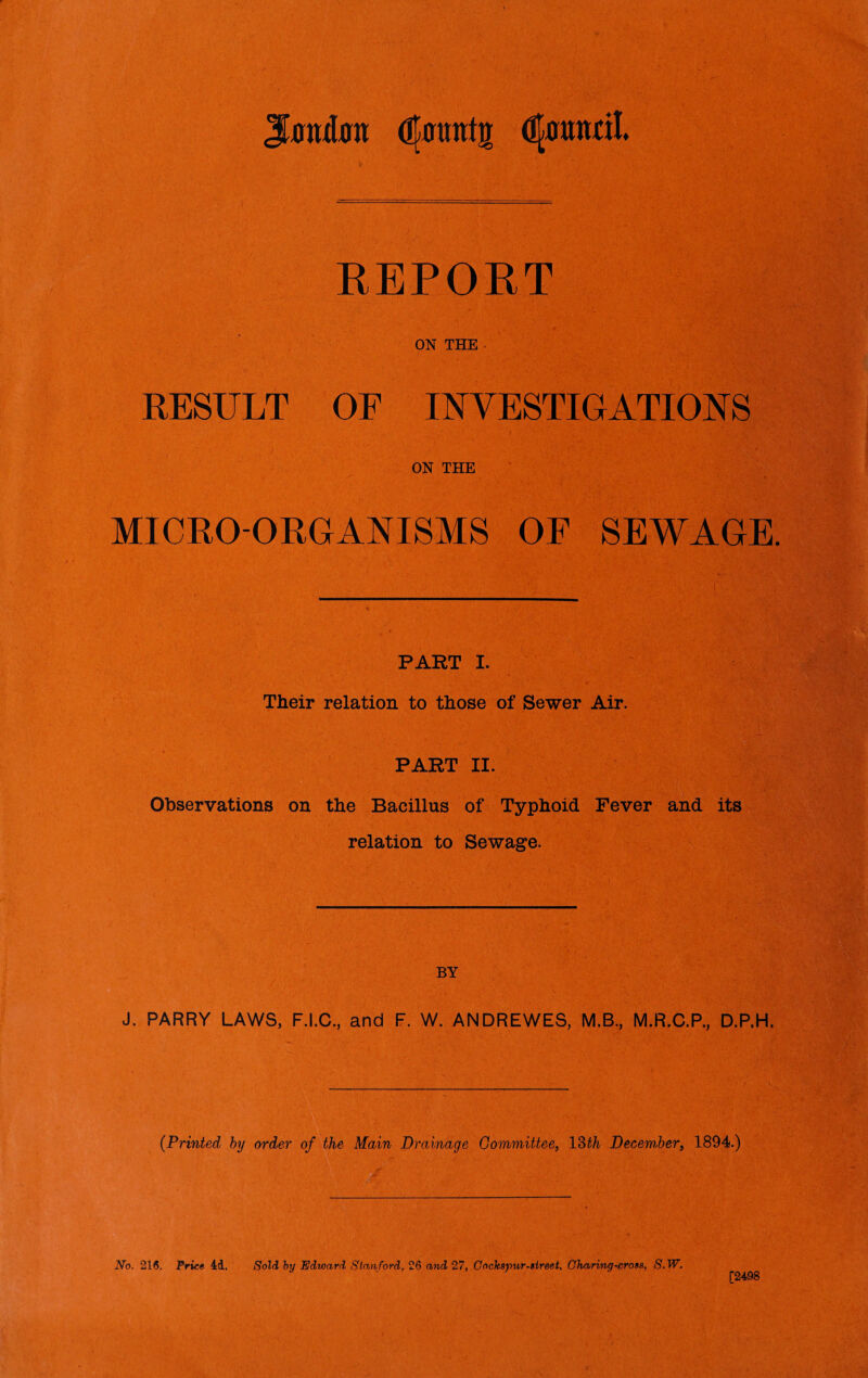 Jfflttta djmmtg djtodl REPORT ON THE RESULT OF INVESTIGATIONS ON THE MICRO-ORGANISMS OE SEWAGE. PART I. Their relation to those of Sewer Air. PART II. Observations on the Bacillus of Typhoid Fever and its relation to Sewage. BY J. PARRY LAWS, F.I.C., and F. W. ANDREWES, M.B., M.R.C.P., D.P.H. (Printed by order of the Main Drainage Committee, 13th December, 1894.) No. 216. Fries id. Sold by Edward Stanford, 26 and 27, Cockspur-street, Charing-cross, S.W. [2498