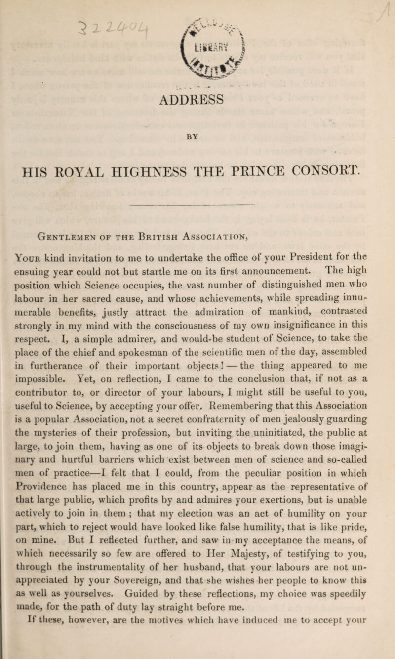 ADDRESS BY HIS ROYAL HIGHNESS THE PRINCE CONSORT. Gentlemen of the British Association, Your kind invitation to me to undertake the office of your President for the ensuing year could not but startle me on its first announcement. 1 he high position which Science occupies, the vast number of distinguished men who labour in her sacred cause, and whose achievements, while spreading innu¬ merable benefits, justly attract the admiration of mankind, contrasted strongly in my mind with the consciousness of my own insignificance in this respect. I, a simple admirer, and would-be student of Science, to take the place of the chief and spokesman of the scientific men of the day, assembled in furtherance of their important objects! — the thing appeared to me impossible. Yet, on reflection, I came to the conclusion that, if not as a contributor to, or director of your labours, I might still be useful to you, useful to Science, by accepting your offer. Remembering that this Association is a popular Association, not a secret confraternity of men jealously guarding the mysteries of their profession, but inviting the uninitiated, the public at large, to join them, having as one of its objects to break down those imagi¬ nary and hurtful barriers which exist between men of science and so-called men of practice—I felt that I could, from the peculiar position in which Providence has placed me in this country, appear as the representative of that large public, which profits by and admires your exertions, but is unable actively to join in them ; that my election was an act of humility on your part, which to reject would have looked like false humility, that is like pride, on mine. But I reflected further, and saw in my acceptance the means, of which necessarily so few are offered to Her Majesty, of testifying to you, through the instrumentality of her husband, that your labours are not un¬ appreciated by your Sovereign, and that she wishes her people to know this as well as yourselves. Guided by these reflections, my choice was speedily made, for the path of duty lay straight before me. If these, however, are the motives which have induced me to accept your