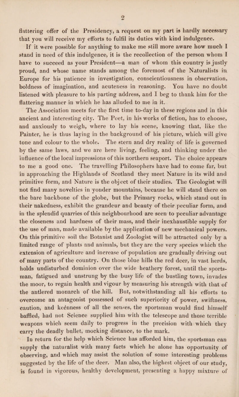 flattering offer of the Presidency, a request on my part is hardly necessary that you will receive my efforts to fulfil its duties with kind indulgence. If it were possible for anything to make me still more aware how much I stand in need of this indulgence, it is the recollection of the person whom I have to succeed as your President—a man of whom this country is justly proud, and whose name stands among the foremost of the Naturalists in. Europe for his patience in investigation, conscientiousness in observation, boldness of imagination, and acuteness in reasoning. You have no doubt listened with pleasure to his parting address, and I beg to thank him for the flattering manner in which he has alluded to me in it. The Association meets for the first time to-day in these regions and in this ancient and interesting city. The Poet, in his works of fiction, has to choose, and anxiously to weigh, where to lay his scene, knowing that, like the Painter, he is thus laying in the background of his picture, which will give tone and colour to the whole. The stern and dry reality of life is governed by the same laws, and we are here living, feeling, and thinking under the influence of the local impressions of this northern seaport. The choice appears to me a good one. The travelling Philosophers have had to come far, but in approaching the Highlands of Scotland they meet Nature in its wild and primitive form, and Nature is the object of their studies. The Geologist will not find many novelties in yonder mountains, because he will stand there on the bare backbone of the globe, but the Primary rocks, which stand out in their nakedness, exhibit the grandeur and beauty of their peculiar form, and in the splendid quarries of this neighbourhood are seen to peculiar advantage the closeness and hardness of their mass, and their inexhaustible supply for the use of man, made available by the application of new mechanical powers. On this primitive soil the Botanist and Zoologist will be attracted only by a limited range of plants and animals, but they are the very species which the extension of agriculture and increase of population are gradually driving out of many parts of the country. On those blue hills the red deer, in vast herds, holds undisturbed dominion over the wide heathery forest, until the sports¬ man, fatigued and unstrung by the busy life of the bustling town, invades the moor, to regain health and vigour by measuring his strength with that of the antlered monarch of the hill. But, notwithstanding all his efforts to overcome an antagonist possessed of such superiority of power, swiftness, caution, and keenness of all the senses, the sportsman would find himself baffled, had not Science supplied him with the telescope and those terrible weapons which seem daily to progress in the precision with which they carry the deadly bullet, mocking distance, to the mark. In return for the help which Science has afforded him, the sportsman can supply the naturalist with many facts which he alone has opportunity of observing, and which may assist the solution of some interesting problems suggested by the life of the deer. Man also, the highest object of our study, is found in vigorous, healthy development, presenting a happy mixture of