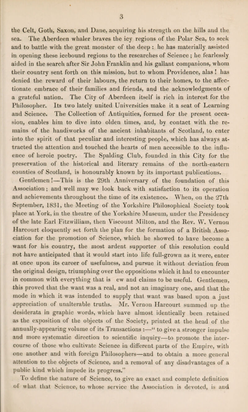 the Celt, Goth, Saxon, and Dane, acquiring his strength on the hills and the sea. The Aberdeen whaler braves the icy regions of the Polar Sea, to seek and to battle with the great monster of the deep : he has materially assisted in opening these icebound regions to the researches of Science; he fearlessly aided in the search after Sir John Franklin and his gallant companions, whom their country sent forth on this mission, but to whom Providence, alas ! has denied the reward of their labours, the return to their homes, to the affec¬ tionate embrace of their families and friends, and the acknowledgments of a grateful nation. The City of Aberdeen itself is rich in interest for the Philosopher. Its two lately united Universities make it a seat of Learning and Science. The Collection of Antiquities, formed for the present occa¬ sion, enables him to dive into olden times, and, by contact with the re¬ mains of the handiworks of the ancient inhabitants of Scotland, to enter into the spirit of that peculiar and interesting people, which has always at¬ tracted the attention and touched the hearts of men accessible to the influ¬ ence of heroic poetry. The Spalding Club, founded in this City for the preservation of the historical and literary remains of the north-eastern counties of Scotland, is honourably known by its important publications. Gentlemen!—This is the 29th Anniversary of the foundation of this Association ; and well may we look back with satisfaction to its operation and achievements throughout the time of its existence. When, on the 27th September, 1831, the Meeting of the Yorkshire Philosophical Society took place at York, in the theatre of the Yorkshire Museum, under the Presidency of the late Earl Fitzwilliam, then Viscount Milton, and the Rev. W. Vernon Harcourt eloquently set forth the plan for the formation of a British Asso¬ ciation for the promotion of Science, which he showed to have become a want for his country, the most ardent supporter of this resolution could not have anticipated that it would start into life full-grown as it were, enter at once upon its career of usefulness, and pursue it without deviation from the original design, triumphing over the oppositions which it had to encounter in common with everything that is ew and claims to be useful. Gentlemen, this proved that the want was a real, and not an imaginary one, and that the mode in which it was intended to supply that want was based upon a just appreciation of unalterable truths. Mr. Vernon Harcourt summed up the desiderata in graphic words, which have almost identically been retained as the exposition of the objects of the Society, printed at the head of the annually-appearing volume of its Transactions :—“ to give a stro-nger impulse and more systematic direction to scientific inquiry—to promote the inter¬ course of those who cultivate Science in different parts of the Empire, with one another and with foreign Philosophers—and to obtain a more general attention to the objects of Science, and a removal of any disadvantages of a public kind which impede its progress.” l'o define the nature of Science, to give an exact and complete definition o( what that Science, to whose service the Association is devoted, is and