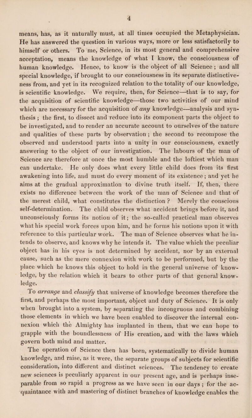 means, has, as it naturally must, at all times occupied the Metaphysician. He has answered the question in various ways, more or less satisfactorily to himself or others. To me, Science, in its most general and comprehensive acceptation, means the knowledge of what I know, the consciousness of human knowledge. Hence, to know is the object of all Science ; and all special knowledge, if brought to our consciousness in its separate distinctive¬ ness from, and yet in its recognized relation to the totality of our knowledge, is scientific knowledge. We require, then, for Science—that is to say, for the acquisition of scientific knowledge—those two activities of our mind which are necessary for the acquisition of any knowledge—analysis and syn¬ thesis ; the first, to dissect and reduce into its component parts the object to be investigated, and to render an accurate account to ourselves of the nature and qualities of these parts by observation ; the second to recompose the observed and understood parts into a unity in our consciousness, exactly answering to the object of our investigation. The labours of the man of Science are therefore at once the most humble and the loftiest which man can undertake. He only does what every little child does from its first awakening into life, and must do every moment of its existence; and yet he aims at the gradual approximation to divine truth itself. If, then, there exists no difference between the work of the man of Science and that of the merest child, what constitutes the distinction ? Merely the conscious self-determination. The child observes what accident brings before it, and unconsciously forms its notion of it; the so-called practical man observes what his special work forces upon him, and he forms his notions upon it with reference to this particular work. The man of Science observes what he in¬ tends to observe, and knows why he intends it. The value which the peculiar object has in his eyes is not determined by accident, nor by an external cause, such as the mere connexion with work to be performed, but by the place which he knows this object to hold in the general universe of know¬ ledge, by the relation which it bears to other parts of that general know¬ ledge. To arrange and classify that universe of knowledge becomes therefore the first, and perhaps the most important, object and duty of Science. It is only when brought into a system, by separating the incongruous and combining those elements in which we have been enabled to discover the internal con¬ nexion which the Almighty has implanted in them, that we can hope to grapple with the boundlessness of His creation, and with the laws which govern both mind and matter. Ihe operation of Science then has been, systematically to divide human knowledge, and raise, as it were, the separate groups of subjects for scientific consideration, into different and distinct sciences. The tendency to create new sciences is peculiarly apparent in our present age, and is perhaps inse¬ parable from so rapid a progress as we have seen in our days ; for the ac¬ quaintance with and mastering of distinct branches of knowledge enables the