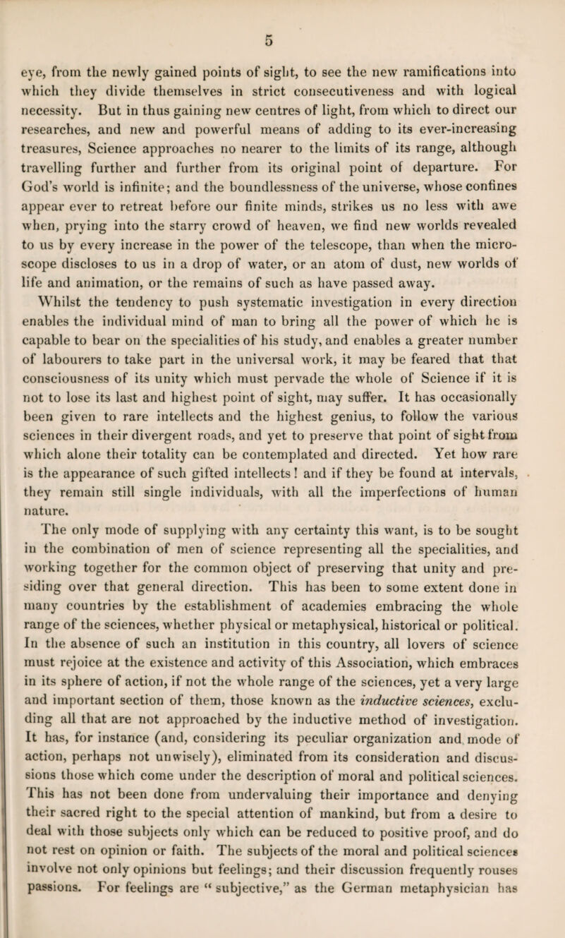 eye, from the newly gained points of sight, to see the new ramifications into which tliey divide themselves in strict consecutiveness and with logical necessity. But in thus gaining new centres of light, from which to direct our researches, and new and powerful means of adding to its ever-increasing treasures, Science approaches no nearer to the limits of its range, although travelling further and further from its original point of departure. For God’s world is infinite; and the boundlessness of the universe, whose confines appear ever to retreat before our finite minds, strikes us no less with awe when, prying into the starry crowd of heaven, we find new worlds revealed to us by every increase in the power of the telescope, than when the micro¬ scope discloses to us in a drop of water, or an atom of dust, new worlds of life and animation, or the remains of such as have passed away. Whilst the tendency to push systematic investigation in every direction enables the individual mind of man to bring all the power of which he is capable to bear on the specialities of his study, and enables a greater number of labourers to take part in the universal work, it may be feared that that consciousness of its unity which must pervade the whole of Science if it is not to lose its last and highest point of sight, may suffer. It has occasionally been given to rare intellects and the highest genius, to follow the various sciences in their divergent roads, and yet to preserve that point of sight from which alone their totality can be contemplated and directed. Yet how rare is the appearance of such gifted intellects! and if they be found at intervals, . they remain still single individuals, with all the imperfections of human nature. The only mode of supplying with any certainty this want, is to be sought in the combination of men of science representing all the specialities, and working together for the common object of preserving that unity and pre¬ siding over that general direction. This has been to some extent done in many countries by the establishment of academies embracing the whole range of the sciences, whether physical or metaphysical, historical or political. In the absence of such an institution in this country, all lovers of science must rejoice at the existence and activity of this Association, which embraces in its sphere of action, if not the whole range of the sciences, yet a very large and important section of them, those known as the inductive sciences, exclu¬ ding all that are not approached by the inductive method of investigation. It has, for instance (and, considering its peculiar organization and mode of action, perhaps not unwisely), eliminated from its consideration and discus¬ sions those which come under the description of moral and political sciences. This has not been done from undervaluing their importance and denying their sacred right to the special attention of mankind, but from a desire to deal with those subjects only which can be reduced to positive proof, and do not rest on opinion or faith. The subjects of the moral and political science* involve not only opinions but feelings; find their discussion frequently rouses passions. For feelings are “ subjective,” as the German metaphysician has