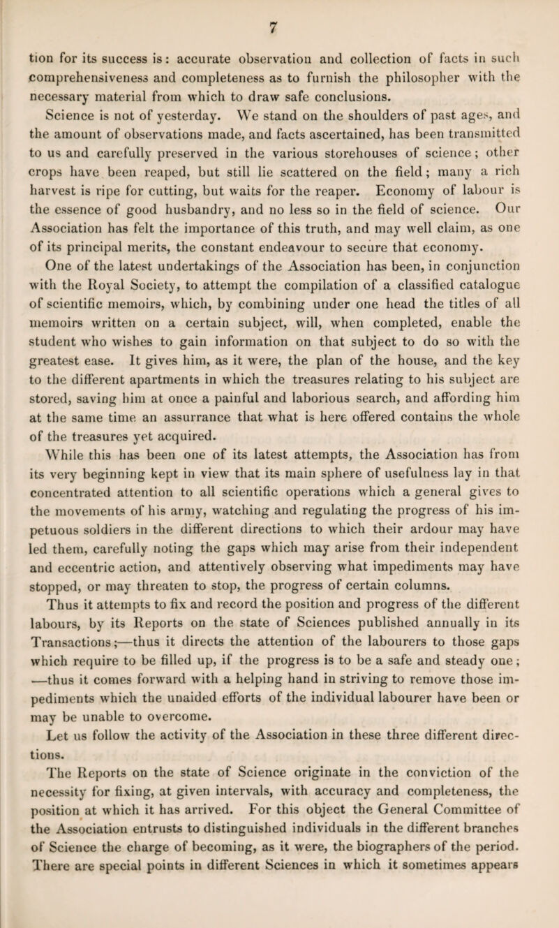 tion for its success is: accurate observation and collection of facts in sucli comprehensiveness and completeness as to furnish the philosopher with the necessary material from which to draw safe conclusions. Science is not of yesterday. We stand on the shoulders of past ages, and the amount of observations made, and facts ascertained, has been transmitted to us and carefully preserved in the various storehouses of science; other crops have been reaped, but still lie scattered on the field; many a rich harvest is ripe for cutting, but waits for the reaper. Economy of labour is the essence of good husbandry, and no less so in the field of science. Our Association has felt the importance of this truth, and may well claim, as one of its principal merits, the constant endeavour to secure that economy. One of the latest undertakings of the Association has been, in conjunction with the Royal Society, to attempt the compilation of a classified catalogue of scientific memoirs, which, by combining under one head the titles of all memoirs written on a certain subject, will, when completed, enable the student who wishes to gain information on that subject to do so with the greatest ease. It gives him, as it were, the plan of the house, and the key to the different apartments in which the treasures relating to his subject are stored, saving him at once a painful and laborious search, and affording him at the same time an assurrance that what is here offered contains the whole of the treasures yet acquired. While this has been one of its latest attempts, the Association has from its very beginning kept in view that its main sphere of usefulness lay in that concentrated attention to all scientific operations which a general gives to the movements of his army, watching and regulating the progress of his im¬ petuous soldiers in the different directions to which their ardour may have led them, carefully noting the gaps which may arise from their independent and eccentric action, and attentively observing what impediments may have stopped, or may threaten to stop, the progress of certain columns. Thus it attempts to fix and record the position and progress of the different labours, by its Reports on the state of Sciences published annually in its Transactions;—thus it directs the attention of the labourers to those gaps which require to be filled up, if the progress is to be a safe and steady one; —thus it comes forward with a helping hand in striving to remove those im¬ pediments which the unaided efforts of the individual labourer have been or may be unable to overcome. Let us follow the activity of the Association in these three different direc¬ tions. The Reports on the state of Science originate in the conviction of the necessity for fixing, at given intervals, with accuracy and completeness, the position at which it has arrived. For this object the General Committee of the Association entrusts to distinguished individuals in the different branches of Science the charge of becoming, as it were, the biographers of the period. There are special points in different Sciences in which it sometimes appears