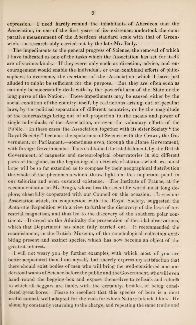 expression. I need hardly remind the inhabitants of Aberdeen mat the Association, in one of the fir>t years of its existence, undertook the com¬ parative measurement of the Aberdeen standard scale with that of Green¬ wich,—a research ably carried out by the late Mr. Baily. The impediments to the general progress of Science, the removal of which I have indicated as one of the tasks which the Association has set for itself, are of various kinds. If they were only such as direction, advice, and en¬ couragement would enable the individual, or even combined efforts of philo¬ sophers, to overcome, the exertions of the Association which I have just alluded to might be sufficient for the purpose. But they are often such as can only be successfully dealt with by the powerful arm of the State or the long purse of the Nation. These impediments may be caused either by the social condition of the country itself, by restrictions arising out of peculiar laws, by the political separation of different countries, or by the magnitude of the undertakings being out of all proportion to the means and power of single individuals, of the Association, or even the voluntary efforts of the Public. In these cases the Association, together with its sister Society “the Royal Society,” becomes the spokesman of Science with the Crown, the Go¬ vernment, or Parliament,—sometimes even, through the Home Government, with foreign Governments. Thus it obtained the establishment, by the British Government, of magnetic and meteorological observatories in six different parts of the globe, as the beginning of a network of stations which we must hope will be so far extended as to compass by their geographical distribution the whole of the phenomena which throw light on this important point in our tellurian and even cosniical existence. The Institute of France, at the recommendation of M. Arago, whose loss the scientific world must long de¬ plore, cheerfully cooperated with our Council on this occasion. It was our Association which, in conjunction with the Royal Society, suggested the Antarctic Expedition with a view to further the discovery of the laws of ter¬ restrial magnetism, and thus led to the discovery of the southern polar con¬ tinent. It urged on the Admiralty the prosecution of the tidal observations, which that Department has since fully carried out. It recommended the establishment, in the British Museum, of the conchological collection exhi¬ biting present and extinct species, which has now become an object of the greatest interest. I will not weary you by further examples, with which most of you arc better acquainted than I am myself, but merely express my satisfaction that there should exist bodies of men who will bring the well-considered and un¬ derstood wants of Science before the public and theGovernment, who will even hand round the begging-box and expose themselves to refusals and rebuffs to which all beggars are liable, with the certainty, besides, of being consi¬ dered great bores. Please to recollect that this species of bore is a most useful animal, well adapted for the ends for which Nature intended him. He alone, by constantly returning to the charge, and repeating the same truths and