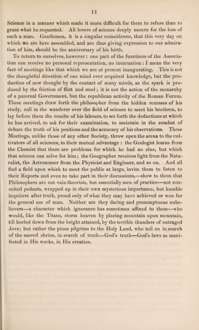 Science in a manner which made it more difficult for them to refuse than to grant what lie requested. All lovers of science deeply mourn for the loss of such a man. Gentlemen, it is a singular coincidence, that this very day on which we are here assembled, and are thus giving expression to our admira¬ tion of him, should be the anniversary of his birth. To return to ourselves, however: one part of the functions of the Associa¬ tion can receive no personal representation, no incarnation: I mean the very fact of meetings like that which we are at present inaugurating. This is not the thoughtful direction of one mind over acquired knowledge, but the pro¬ duction of new thought by the contact of many minds, as the spark is pro¬ duced by the friction of flint and steel; it is not the action of the monarchy of a paternal Government, but the republican activity of the Roman Forum. These meetings draw forth the philosopher from the hidden recesses of his study, call in the wanderer over the field of science to meet his brethren, to lay before them the results of his labours, to set forth the deductions at which he has arrived, to ask for their examination, to maintain in the combat of debate the truth of his positions and the accuracy of his observations. These Meetings, unlike those of any other Society, throw open the arena to the cul¬ tivators of all sciences, to their mutual advantage : the Geologist learns from the Chemist that there are problems for which he had no clue, but which that science can solve for him ; the Geographer receives light from the Natu¬ ralist, the Astronomer from the Physicist and Engineer, and so on. And all find a field upon which to meet the public at large, invite them to listen to their Reports and even to take part in their discussions,—show to them that Philosophers are not vain theorists, but essentially men of practice—not con¬ ceited pedants, wrapped up in their own mysterious importance, but humble inquirers after truth, proud only of what they may have achieved or won for the general use of man. Neither are they daring and presumptuous unbe¬ lievers—a character which ignorance has sometimes affixed to them—who would, like the Titans, storm heaven by placing mountain upon mountain, till hurled down from the height attained, by the terrible thunders of outraged Jove; but rather the pious pilgrims to the Holy Land, who toil on in search of the sacred shrine, in search of truth—God’s truth—God’s laws as mani¬ fested in His works, in His creation.