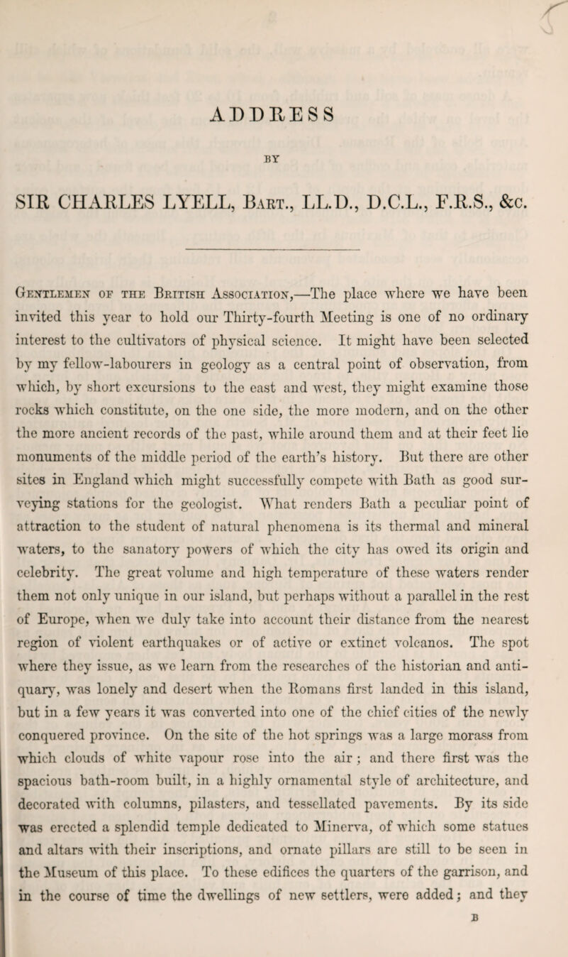 ADDRESS BY SIR CHARLES LYELL, Bart., LL.D., D.C.L., F.R.S., &c. Gentlemen of the British Association,—The place where we have been invited this year to hold our Thirty-fourth Meeting is one of no ordinary interest to the cultivators of physical science. It might have been selected by my fellow-labourers in geology as a central point of observation, from which, by short excursions to the east and west, they might examine those rocks which constitute, on the one side, the more modern, and on the other the more ancient records of the past, while around them and at their feet lie monuments of the middle period of the earth’s history. But there are other sites in England which might successfully compete with Bath as good sur¬ veying stations for the geologist. What renders Bath a peculiar point of attraction to the student of natural phenomena is its thermal and mineral waters, to the sanatory powers of which the city has owed its origin and celebrity. The great volume and high temperature of these waters render them not only unique in our island, but perhaps without a parallel in the rest of Europe, when we duly take into account their distance from the nearest region of violent earthquakes or of active or extinct volcanos. The spot where they issue, as we learn from the researches of the historian and anti¬ quary, was lonely and desert when the Bomans first landed in this island, but in a few years it was converted into one of the chief cities of the newly conquered province. On the site of the hot springs was a large morass from which clouds of white vapour rose into the air; and there first was the spacious bath-room built, in a highly ornamental style of architecture, and decorated with columns, pilasters, and tessellated pavements. By its side was erected a splendid temple dedicated to Minerva, of which some statues and altars with their inscriptions, and ornato pillars are still to be seen in the Museum of this place. To these edifices the quarters of the garrison, and in the course of time the dwellings of new settlers, were added; and they B