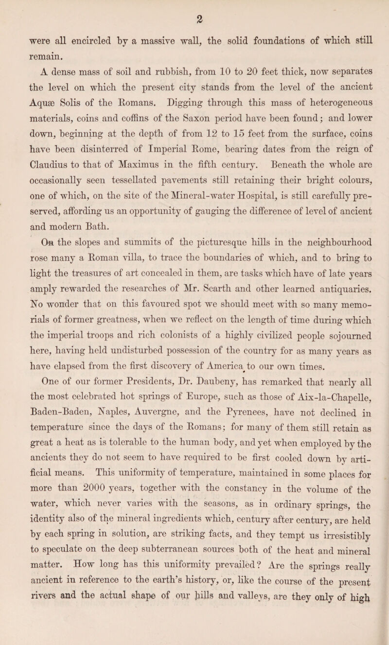 were all encircled by a massive wall, the solid foundations of which still remain. A dense mass of soil and rubbish, from 10 to 20 feet thick, now separates the level on which the present city stands from the level of the ancient Aquae Solis of the Romans. Digging through this mass of heterogeneous materials, coins and coffins of the Saxon period have been found; and lower down, beginning at the depth of from 12 to 15 feet from the surface, coins have been disinterred of Imperial Rome, bearing dates from the reign of Claudius to that of Maximus in the fifth century. Beneath the whole are occasionally seen tessellated pavements still retaining their bright colours, one of which, on the site of the Mineral-water Hospital, is still carefully pre¬ served, affording us an opportunity of gauging the difference of level of ancient and modern Bath. On the slopes and summits of the picturesque hills in the neighbourhood rose many a Roman villa, to trace the boundaries of which, and to bring to light the treasures of art concealed in them, are tasks which have of late years amply rewarded the researches of Mr. Scarth and other learned antiquaries. Ho wonder that on this favoured spot we should meet with so many memo¬ rials of former greatness, when we reflect on the length of time during which the imperial troops and rich colonists of a highly civilized people sojourned here, having held undisturbed possession of the country for as many years as have elapsed from the first discovery of America^ to our own times. One of our former Presidents, Dr. Daubeny, has remarked that nearly all the most celebrated hot springs of Europe, such as those of Aix-la-Chapelle, Baden-Baden, Naples, Auvergne, and the Pyrenees, have not declined in temperature since the days of the Romans; for many of them still retain as great a heat as is tolerable to the human body, and yet when employed by the ancients they do not seem to have required to be first cooled down by arti¬ ficial means. This uniformity of temperature, maintained in some places for more than 2000 years, together with the constancy in the volume of the water, which never varies with the seasons, as in ordinary springs, the identity also of the mineral ingredients which, century after century, are held by each spring in solution, are striking facts, and they tempt us irresistibly to speculate on the deep subterranean sources both of the heat and mineral matter. How long has this uniformity prevailed? Are the springs really ancient in reference to the earth’s history, or, like the course of the present rivers and the actual shape of our bills and valleys, are they only of high
