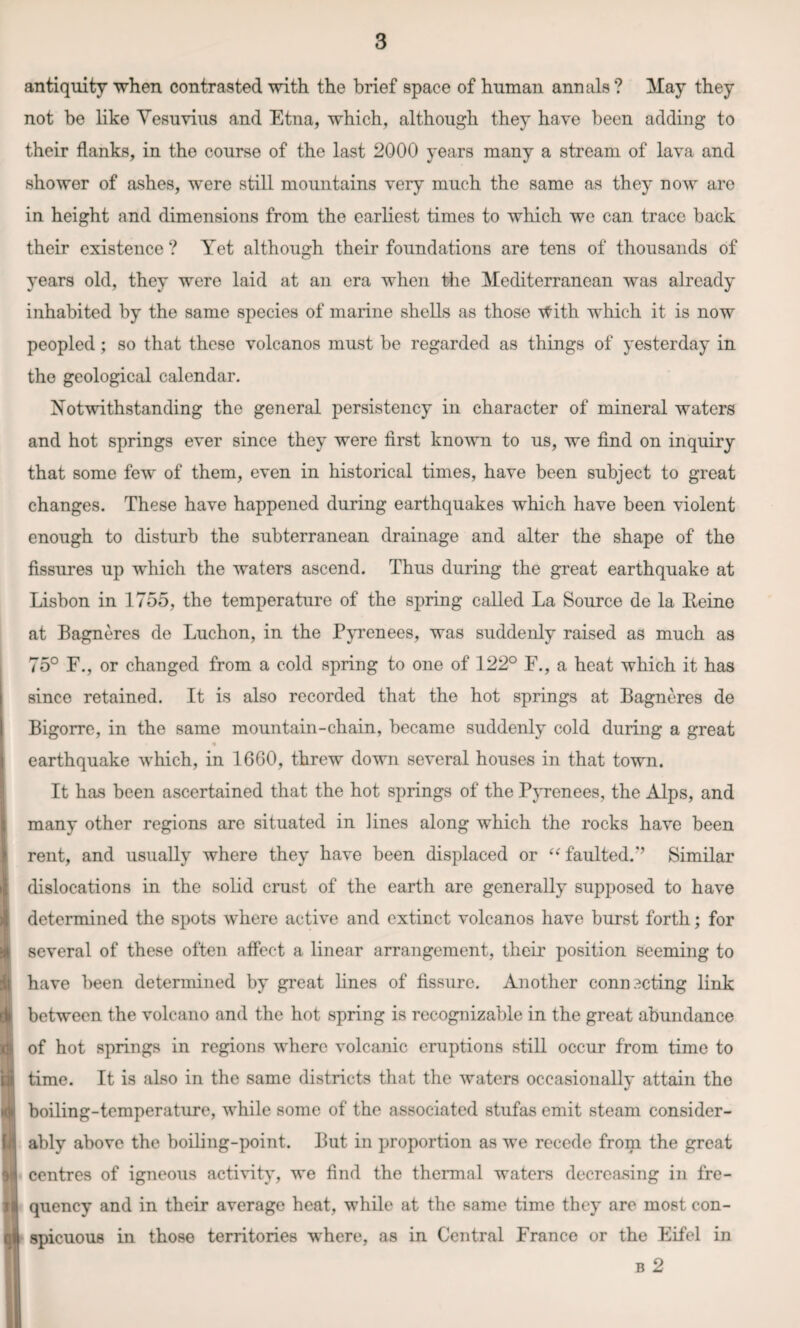antiquity when contrasted with the brief space of human annals ? May they not be like Vesuvius and Etna, which, although they have been adding to their flanks, in the course of the last 2000 years many a stream of lava and shower of ashes, were still mountains very much the same as they now are in height and dimensions from the earliest times to which we can trace back their existence ? Yet although their foundations are tens of thousands of years old, they were laid at an era when the Mediterranean was already inhabited by the same species of marine shells as those ■tfith which it is now peopled; so that these volcanos must be regarded as things of yesterday in the geological calendar. Notwithstanding the general persistency in character of mineral waters and hot springs ever since they were first known to us, we find on inquiry that some few of them, even in historical times, have been subject to great changes. These have happened during earthquakes which have been violent enough to disturb the subterranean drainage and alter the shape of the fissures up which the waters ascend. Thus during the great earthquake at Lisbon in 1755, the temperature of the spring called La Source de la Eeine at Bagneres de Luchon, in the Pyrenees, was suddenly raised as much as 75° F., or changed from a cold spring to one of 122° F., a heat which it has since retained. It is also recorded that the hot springs at Bagneres de Bigorre, in the same mountain-chain, became suddenly cold during a great earthquake which, in 1660, threw down several houses in that town. It has been ascertained that the hot springs of the Pyrenees, the Alps, and many other regions are situated in lines along which the rocks have been rent, and usually where they have been displaced or “ faulted.’’ Similar dislocations in the solid crust of the earth are generally supposed to have determined the spots where active and extinct volcanos have burst forth; for several of these often affect a linear arrangement, their position seeming to have been determined by great lines of fissure. Another connecting link between the volcano and the hot spring is recognizable in the great abundance of hot springs in regions where volcanic eruptions still occur from time to time. It is also in the same districts that the waters occasionally attain the boiling-temperature, while some of the associated stufas emit steam consider¬ ably above the boiling-point. But in proportion as we recede from the great centres of igneous activity, we find the thermal waters decreasing in fre¬ quency and in their average heat, while at the same time they are most con¬ spicuous in those territories where, as in Central France or the Eifel in b 2