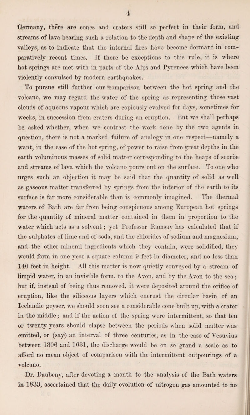 streams of lava bearing such a relation to the depth and shape of the existing valleys, as to indicate that the internal fires have become dormant in com¬ paratively recent times. If there be exceptions to this rule, it is where hot springs are met with in parts of the Alps and Pyrenees which have been violently convulsed by modern earthquakes. To pursue still further our comparison between the hot spring and the volcano, we may regard the water of the spring as representing those vast clouds of aqueous vapour which are copiously evolved for days, sometimes for weeks, in succession from craters during an eruption. But we shall perhaps be asked whether, when we contrast the work done by the two agents in question, there is not a marked failure of analogy in one respect—namely a want, in the case of the hot spring, of power to raise from great depths in the earth voluminous masses of solid matter corresponding to the heaps of scoriae and streams of lava which the volcano pours out on the surface. To one who urges such an objection it may be said that the quantity of solid as well as gaseous matter transferred by springs from the interior of the earth to its surface is far more considerable than is commonly imagined. The thermal waters of Bath are far from being conspicuous among European hot springs for the quantity of mineral matter contained in them in proportion to the water which acts as a solvent ; yet Professor Ramsay has calculated that if the sulphates of lime and of soda, and the chlorides of sodium and magnesium, and the other mineral ingredients which they contain, were solidified, they would form in one year a square column 9 feet in diameter, and no less than 140 feet in height. All this matter is now quietly conveyed by a stream of limpid water, in an invisible form, to the Avon, and by the Avon to the sea; but if, instead of being thus removed, it were deposited around the orifice of eruption, like the siliceous layers which encrust the circular basin of an Icelandic geyser, we should soon see a considerable cone built up, with a crater in the middle; and if the action of the spring were intermittent, so that ten or twenty years should elapse between the periods when solid matter was emitted, or (say) an interval of three centuries, as in the case of Vesuvius between 1306 and 1631, the discharge would be on so grand a scale as to afford no mean object of comparison with the intermittent outpourings of a volcano. Dr. Daubeny, after devoting a month to the analysis of the Bath waters in 1833, ascertained that the daily evolution of nitrogen gas amounted to no