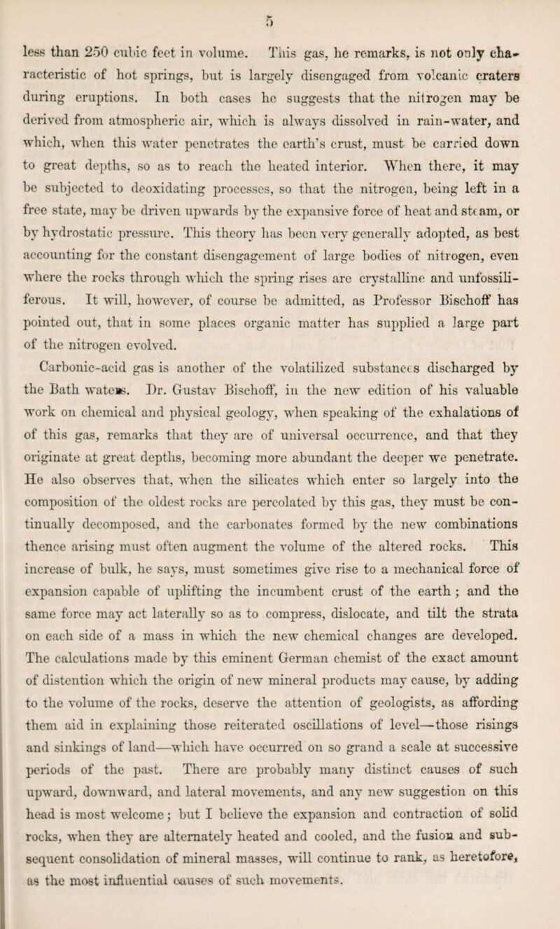 racteristic of hot springs, hut is largely disengaged from volcanic craters during eruptions. In both cases he suggests that the nitrogen may he derived from atmospheric air, which is always dissolved in rain-water, and which, when this water penetrates the earth’s crust, must he carried down to great depths, so as to reach the heated interior. When there, it may he subjected to deoxidating processes, so that the nitrogen, being left in a free state, may he driven upwards by the expansive force of heat and steam, or by hydrostatic pressure. This theory lias been very generally adopted, as best accounting for the constant disengagement of large bodies of nitrogen, even where the rocks through which the spring rises are crystalline and unfossili- ferous. It will, however, of course be admitted, as Professor Bischoff has pointed out, that in some places organic matter has supplied a large part of the nitrogen evolved. Carbonic-acid gas is another of the volatilized substances discharged by the Bath wateis. Dr. Gustav Bischoff, in the new edition of his valuable work on chemical and physical geology, when speaking of the exhalations of of this gas, remarks that they are of universal occurrence, and that they originate at great depths, becoming more abundant the deeper we penetrate. He also observes that, when the silicates which enter so largely into the composition of the oldest rocks are percolated by this gas, they must be con¬ tinually decomposed, and the carbonates formed by the new combinations thence arising must often augment the volume of the altered rocks. This increase of bulk, he says, must sometimes give rise to a mechanical force of expansion capable of uplifting the incumbent crust of the earth ; and the same force may act laterally so as to compress, dislocate, and tilt the strata on each side of a mass in which the new chemical changes are developed. The calculations made by this eminent German chemist of the exact amount of distention which the origin of new mineral products may cause, by adding to the volume of the rocks, deserve the attention of geologists, as affording them aid in explaining those reiterated oscillations of level—those risings and sinkings of land—which have occurred on so grand a scale at successive periods of the past. There are probably many distinct causes of such upward, downward, and lateral movements, and any new suggestion on this head is most welcome; but I believo the expansion and contraction of solid rocks, when they are alternately heated and cooled, and the fusion and sub¬ sequent consolidation of mineral masses, will continue to rank, as heretofore, as the most influential causes of such movements.