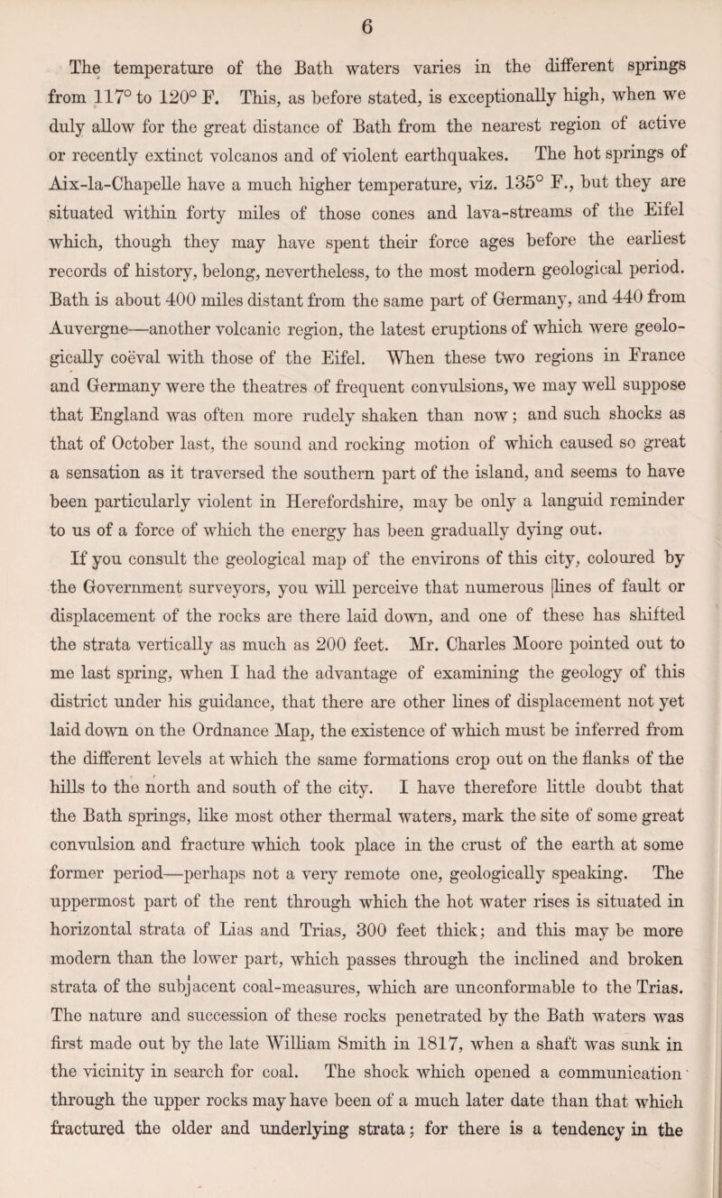 The temperature of the Bath waters varies in the different springs from 117° to 120° F. This, as before stated, is exceptionally high, when we duly allow for the great distance of Bath from the nearest region of active or recently extinct volcanos and of violent earthquakes. The hot springs of Aix-la-Chapelle have a much higher temperature, viz. 135° F., but they are situated within forty miles of those cones and lava-streams of the Eifel which, though they may have spent their force ages before the earliest records of history, belong, nevertheless, to the most modern geological period. Bath is about 400 miles distant from the same part of Germany, and 440 from Auvergne—another volcanic region, the latest eruptions of which were geolo¬ gically coeval with those of the Eifel. When these two regions in France and Germany were the theatres of frequent convulsions, we may well suppose that England was often more rudely shaken than now; and such shocks as that of October last, the sound and rocking motion of which caused so great a sensation as it traversed the southern part of the island, and seems to have been particularly violent in Herefordshire, may be only a languid reminder to us of a force of which the energy has been gradually dying out. If you consult the geological map of the environs of this city, coloured by the Government surveyors, you will perceive that numerous [lines of fault or displacement of the rocks are there laid down, and one of these has shifted the strata vertically as much as 200 feet. Mr. Charles Moore pointed out to me last spring, when I had the advantage of examining the geology of this district under his guidance, that there are other lines of displacement not yet laid down on the Ordnance Map, the existence of which must be inferred from the different levels at which the same formations crop out on the flanks of the hills to the north and south of the city. I have therefore little doubt that the Bath springs, like most other thermal waters, mark the site of some great convulsion and fracture which took place in the crust of the earth at some former period—perhaps not a very remote one, geologically speaking. The uppermost part of the rent through which the hot water rises is situated in horizontal strata of Lias and Trias, 300 feet thick; and this may be more modern than the lower part, which passes through the inclined and broken strata of the subjacent coal-measures, which are unconformable to the Trias. The nature and succession of these rocks penetrated by the Bath waters was first made out by the late William Smith in 1817, when a shaft was sunk in the vicinity in search for coal. The shock which opened a communication through the upper rocks may have been of a much later date than that which fractured the older and underlying strata; for there is a tendency in the