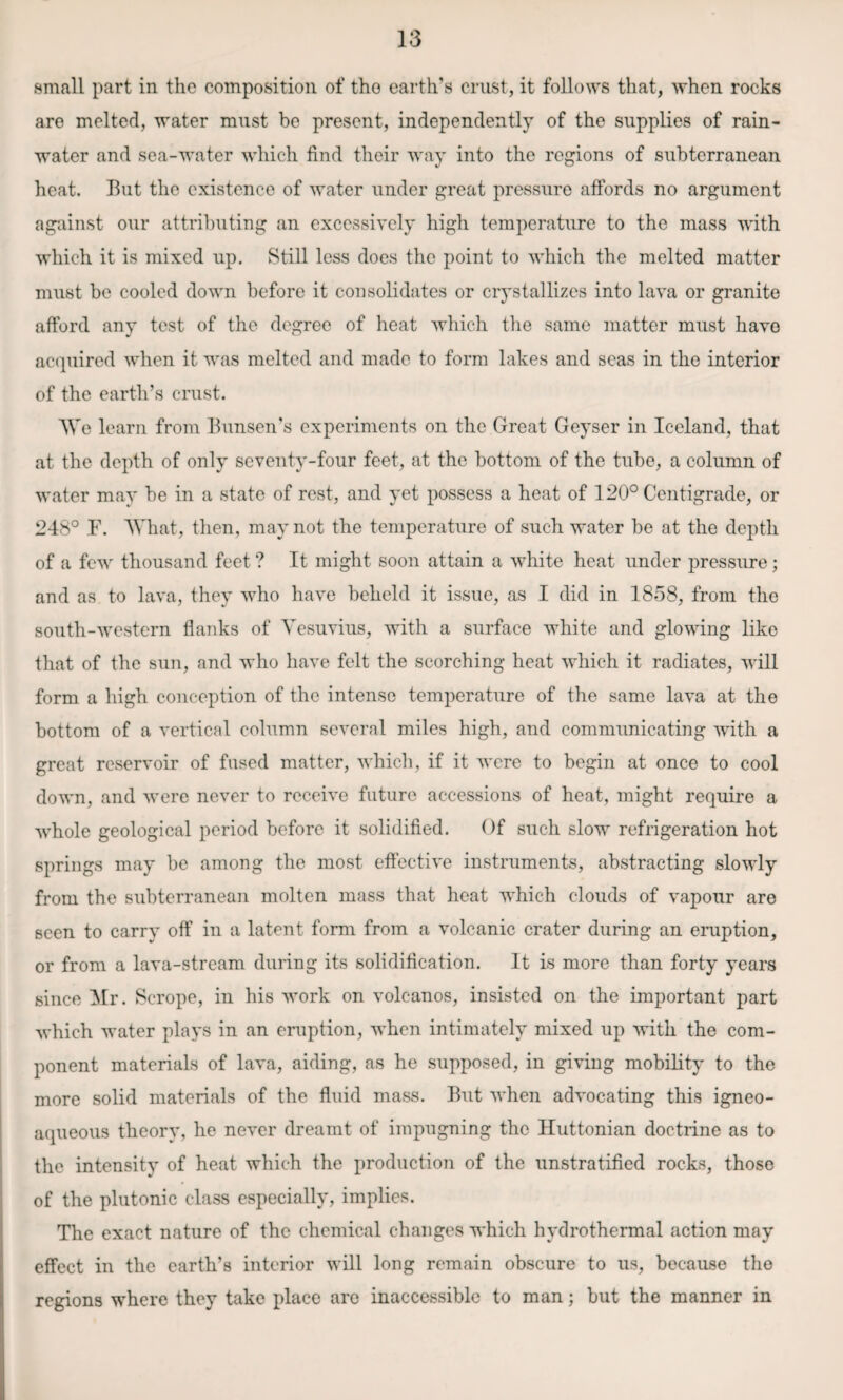 small part in the composition of tho earth’s crust, it follows that, when rocks are melted, water must be present, independently of the supplies of rain¬ water and sea-water which find their way into the regions of subterranean heat. But the existence of water under great pressure affords no argument against our attributing an excessively high temperature to the mass with which it is mixed up. Still less does the point to which the melted matter must be cooled down before it consolidates or crystallizes into lava or granite afford any test of the degree of heat which the same matter must have acquired when it was melted and made to form lakes and seas in the interior of the earth’s crust. AVe learn from Bunsen’s experiments on the Great Geyser in Iceland, that at the depth of only seventy-four feet, at the bottom of the tube, a column of water may be in a state of rest, and yet possess a heat of 120° Centigrade, or 248° E. AVhat, then, may not the temperature of such water be at the depth of a few thousand feet ? It might soon attain a white heat under pressure; and as to lava, they who have beheld it issue, as I did in 1858, from the south-western flanks of Vesuvius, with a surface white and glowing like that of the sun, and who have felt the scorching heat which it radiates, will form a high conception of the intense temperature of the same lava at the bottom of a vertical column several miles high, and communicating with a great reservoir of fused matter, which, if it were to begin at once to cool down, and were never to receive future accessions of heat, might require a whole geological period before it solidified. Of such slow refrigeration hot springs may be among the most effective instruments, abstracting slowly from the subterranean molten mass that heat which clouds of vapour are seen to carry off in a latent form from a volcanic crater during an eruption, or from a lava-stream during its solidification. It is more than forty years since Mr. Scrope, in his work on volcanos, insisted on the important part which water plays in an eruption, when intimately mixed up with the com¬ ponent materials of lava, aiding, as he supposed, in giving mobility to the more solid materials of the fluid mass. But when advocating this igneo- aqueous theory, he never dreamt of impugning the Huttonian doctrine as to the intensity of heat which the production of the unstratified rocks, those of the plutonic class especially, implies. The exact nature of the chemical changes which hydrothermal action may effect in the earth’s interior will long remain obscure to us, because tho regions where they take place are inaccessible to man; but the manner in