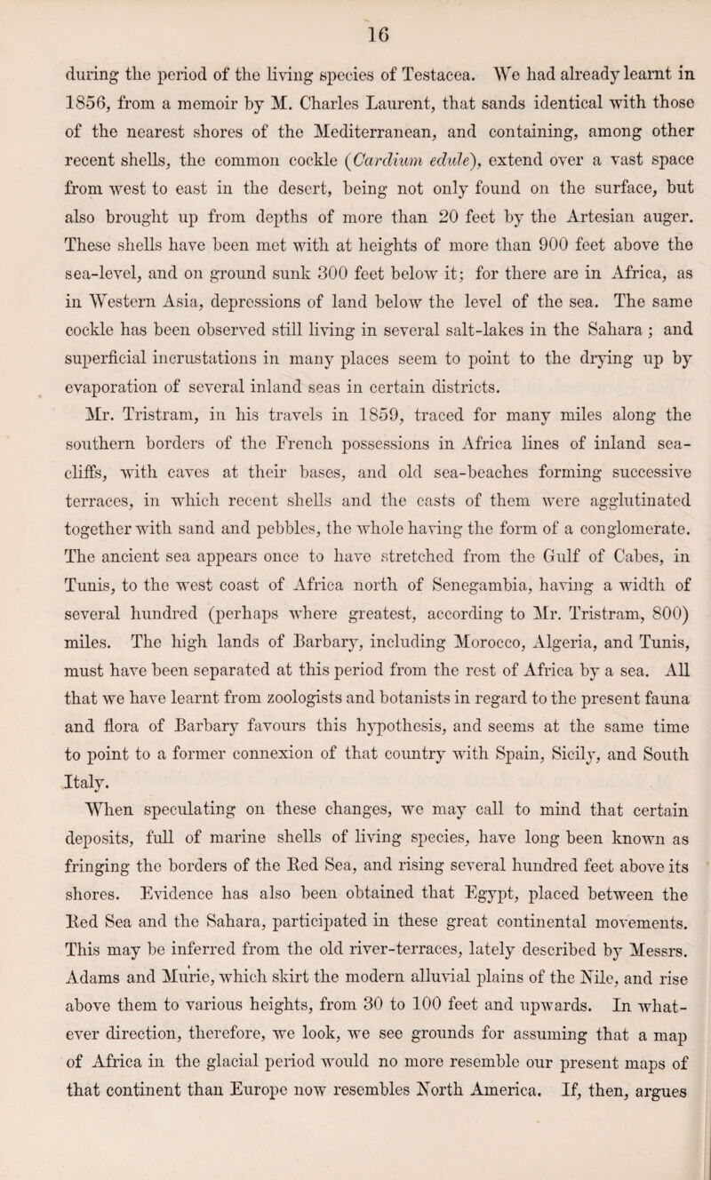 during the period of the living species of Testacea. We had already learnt in 1856, from a memoir by M. Charles Laurent, that sands identical with those of the nearest shores of the Mediterranean, and containing, among other recent shells, the common cockle (Oardium edule), extend over a vast space from west to east in the desert, being not only found on the surface, but also brought up from depths of more than 20 feet hy the Artesian auger. These shells have been met with at heights of more than 900 feet above the sea-level, and on ground sunk 300 feet below' it; for there are in Africa, as in Western Asia, depressions of land below the level of the sea. The same cockle has been observed still living in several salt-lakes in the Sahara ; and superficial incrustations in many places seem to point to the drying up by evaporation of several inland seas in certain districts. Mr. Tristram, in his travels in 1859, traced for many miles along the southern borders of the French possessions in Africa lines of inland sea- cliffs, with caves at their bases, and old sea-beaches forming successive terraces, in which recent shells and the casts of them were agglutinated together with sand and pebbles, the whole having the form of a conglomerate. The ancient sea appears once to have stretched from the Gulf of Cabes, in Tunis, to the west coast of Africa north of Senegambia, having a width of several hundred (perhaps where greatest, according to Mr. Tristram, 800) miles. The high lands of Barbary, including Morocco, Algeria, and Tunis, must have been separated at this period from the rest of Africa by a sea. All that we have learnt from zoologists and botanists in regard to the present fauna and flora of Barbary favours this hypothesis, and seems at the same time to point to a former connexion of that country with Spain, Sicily, and South Italy. When speculating on these changes, we may call to mind that certain deposits, full of marine shells of living species, have long been known as fringing the borders of the Red Sea, and rising several hundred feet above its shores. Evidence has also been obtained that Egypt, placed between the Red Sea and the Sahara, participated in these great continental movements. This may be inferred from the old river-terraces, lately described by Messrs. Adams and Murie, which skirt the modem alluvial plains of the Nile, and rise above them to various heights, from 30 to 100 feet and upwards. In what¬ ever direction, therefore, we look, we see grounds for assuming that a map of Africa in the glacial period would no more resemble our present maps of that continent than Europe now resembles North America. If, then, argues