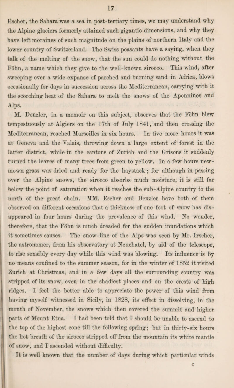 Escher, the Sahara was a sea in post-tertiary times, we may understand why the Alpine glaciers formerly attained such gigantic dimensions, and why they have left moraines of such magnitude on the plains of northern Italy and the lower country of Switzerland. The Swiss peasants have a saying, when they talk of the melting of the snow, that the sun could do nothing without the Fohn, a name which they give to the well-known sirocco. This wind, after sweeping over a wide expanse of parched and burning sand in Africa, blows occasionally for days in succession across the Mediterranean, carrying with it the scorching heat of the Sahara to melt the snows of the Apennines and Alps. M. Denzler, in a memoir on this subject, observes that the Fohn blew tempestuously at Algiers on the 17th of July 1841, and then crossing the Mediterranean, reached Marseilles in six hours. In live more hours it was at Geneva and the Valais, throwing down a large extent of forest in the latter district, while in the cantons of Zurich and the Grisons it suddenly turned the leaves of many trees from green to yellow. In a few hours new- mown grass was dried and ready for the haystack; for although in passing * « . over the Alpine snows, the sirocco absorbs much moisture, it is still far below the point of saturation when it reaches the sub-Alpine country to the north of the great chain. MM. Escher and Denzler have both of them observed on different occasions that a thickness of one foot of snow has dis¬ appeared in four hours during the prevalence of this wind. No wonder, therefore, that the Fohn is much dreaded for the sudden inundations which it sometimes causes. The snow-line of the Alps was seen by Mr. Irscher, the astronomer, from his observatory at Neuchatel, by aid of the telescope, to rise sensibly every day while this wind was blowing. Its influence is by no means confined to the summer season, for in the winter of 1852 it visited Zurich at Christmas, and in a few days all the surrounding country was stripped of its snow, even in the shadiest places and on the crests of high ridges. I feel the better able to appreciate the power of this wind from having myself witnessed in Sicily, in 1828, its effect in dissolving, in the month of November, the snows which then covered the summit and higher parts of Mount Etna. I had been told that I should be unable to ascend to the top of the highest cone till the following spring; but in thirty-six hours the hot breath of the sirocco stripped off from the mountain its white mantle of snow, and I ascended without difficulty. It is well known that the number of days during which particular winds c