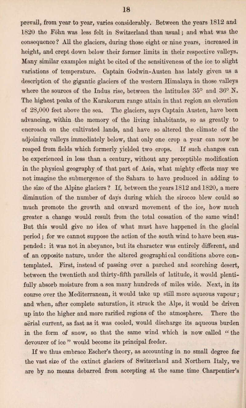 prevail, from year to year, varies considerably. Between the years 1812 and 1820 the Fohn was less felt in Switzerland than usual; and what was the consequence ? All the glaciers, during those eight or nine years, increased in height, and crept down below their former limits in their respective valleys. Many similar examples might be cited of the sensitiveness of the ice to slight variations of temperature. Captain Godwin-Austen has lately given us a description of the gigantic glaciers of the western Himalaya in those valleys where the sources of the Indus rise, between the latitudes 35° and 36° N. The highest peaks of the Karakorum range attain in that region an elevation of 28,000 feet above the sea. The glaciers, says Captain Austen, have been advancing, within the memory of the living inhabitants, so as greatly to encroach on the cultivated lands, and have so altered the climate of the adjoining valleys immediately below, that only one crop a year can now be reaped from fields which formerly yielded two crops. If such changes can be experienced in less than a century, without any perceptible modification in the physical geography of that part of Asia, what mighty effects may we not imagine the submergence of the Sahara to have produced in adding to the size of the Alpine glaciers ? If, between the years 1812 and 1820, a mere diminution of the number of days during which the sirocco blew could so much promote the growth and onward movement of the ice, how much greater a change would result from the total cessation of the same wind! But this would give no idea of what must have happened in the glacial period; for we cannot suppose the action of the south wind to have been sus¬ pended : it was not in abeyance, but its character was entirely different, and of an opposite nature, under the altered geographical conditions above con¬ templated. First, instead of passing over a parched and scorching desert, between the twentieth and thirty-fifth parallels of latitude, it would plenti¬ fully absorb moisture from a sea many hundreds of miles wide. Next, in its course over the Mediterranean, it would take up still more aqueous vapour; and when, after complete saturation, it struck the Alps, it would be driven up into the higher and more rarified regions of the atmosphere. There the aerial current, as fast as it was cooled, would discharge its aqueous burden in the form of snow, so that the same wind which is now called “ the devourer of ice ” would become its principal feeder. If we thus embrace Escher’s theory, as accounting in no small degree for the vast size of the extinct glaciers of Switzerland and Northern Italy, we are by no means debarred from accepting at the same time Charpentier’s