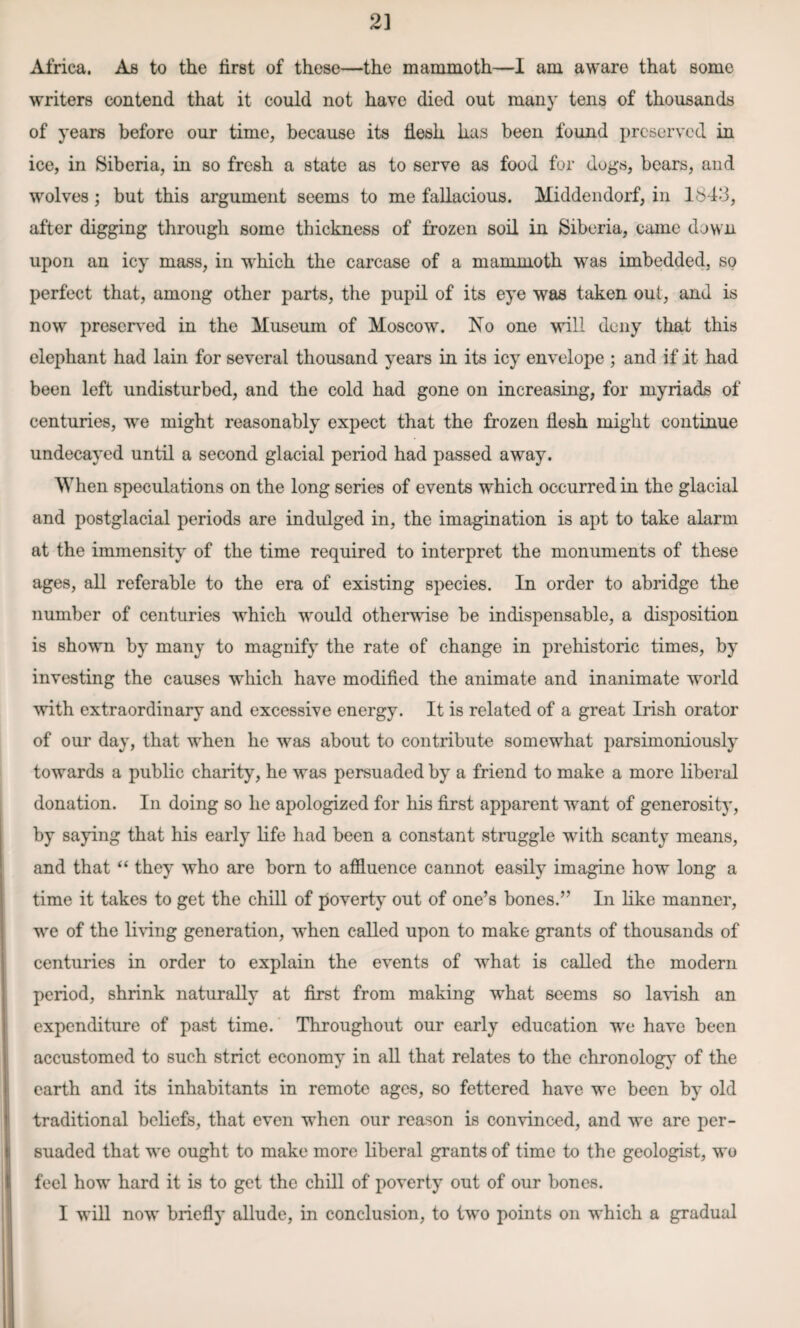 2] Africa. As to the first of these—the mammoth—I am aware that some writers contend that it could not have died out many tens of thousands of years before our time, because its flesh has been found preserved in ice, in Siberia, in so fresh a state as to serve as food for dogs, bears, and wolves; but this argument seems to me fallacious. Middendorf, in 164‘3, after digging through some thickness of frozen soil in Siberia, came down upon an icy mass, in which the carcase of a mammoth was imbedded, so perfect that, among other parts, the pupil of its eye was taken out, and is now preserved in the Museum of Moscow. No one will deny that this elephant had lain for several thousand years in its icy envelope ; and if it had been left undisturbed, and the cold had gone on increasing, for myriads of centuries, wre might reasonably expect that the frozen flesh might continue undecayed until a second glacial period had passed away. When speculations on the long series of events which occurred in the glacial and postglacial periods are indulged in, the imagination is apt to take alarm at the immensity of the time required to interpret the monuments of these ages, all referable to the era of existing species. In order to abridge the number of centuries which would otherwise be indispensable, a disposition is shown by many to magnify the rate of change in prehistoric times, by investing the causes which have modified the animate and inanimate world with extraordinary and excessive energy. It is related of a great Irish orator of our day, that when he was about to contribute somewhat parsimoniously towards a public charity, he was persuaded by a friend to make a more liberal donation. In doing so lie apologized for his first apparent want of generosity, by saying that his early life had been a constant struggle with scanty means, and that “ they who are born to affluence cannot easily imagine how long a time it takes to get the chill of poverty out of one’s bones.” In like manner, we of the living generation, when called upon to make grants of thousands of centuries in order to explain the events of what is called the modern period, shrink naturally at first from making what seems so lavish an expenditure of past time. Throughout our early education we have been accustomed to such strict economy in all that relates to the chronology of the earth and its inhabitants in remote ages, so fettered have we been by old traditional beliefs, that even when our reason is convinced, and we are per¬ suaded that we ought to make more liberal grants of time to the geologist, wo feel how hard it is to get the chill of poverty out of our bones. I will now briefly allude, in conclusion, to two points on which a gradual