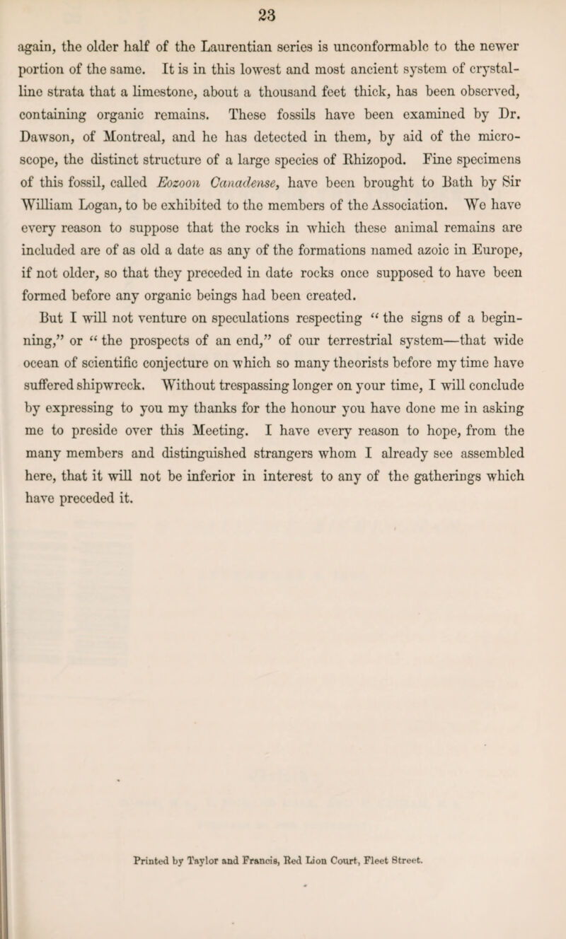 again, the older half of the Laurentian series is unconformablc to the newer portion of the same. It is in this lowest and most ancient system of crystal¬ line strata that a limestone, about a thousand feet thick, has been observed, containing organic remains. Theso fossils have been examined by Dr. Dawson, of Montreal, and he has detected in them, by aid of the micro¬ scope, the distinct structure of a large species of Rhizopod. Fine specimens of this fossil, called Eozoon Ganadense, have been brought to Rath by Sir William Logan, to be exhibited to the members of the Association. We have every reason to suppose that the rocks in which these animal remains are included are of as old a date as any of the formations named azoic in Europe, if not older, so that they preceded in date rocks once supposed to have been formed before any organic beings had been created. But I will not venture on speculations respecting “ the signs of a begin¬ ning,’’ or “ the prospects of an end,” of our terrestrial system—that wide ocean of scientific conjecture on which so many theorists before my time have suffered shipwreck. Without trespassing longer on your time, I will conclude by expressing to you my thanks for the honour you have done me in asking me to preside over this Meeting. I have every reason to hope, from the many members and distinguished strangers whom I already see assembled here, that it will not be inferior in interest to any of the gatherings which have preceded it. Printed by Taylor and Francis, Red Lion Court, Fleet Street.