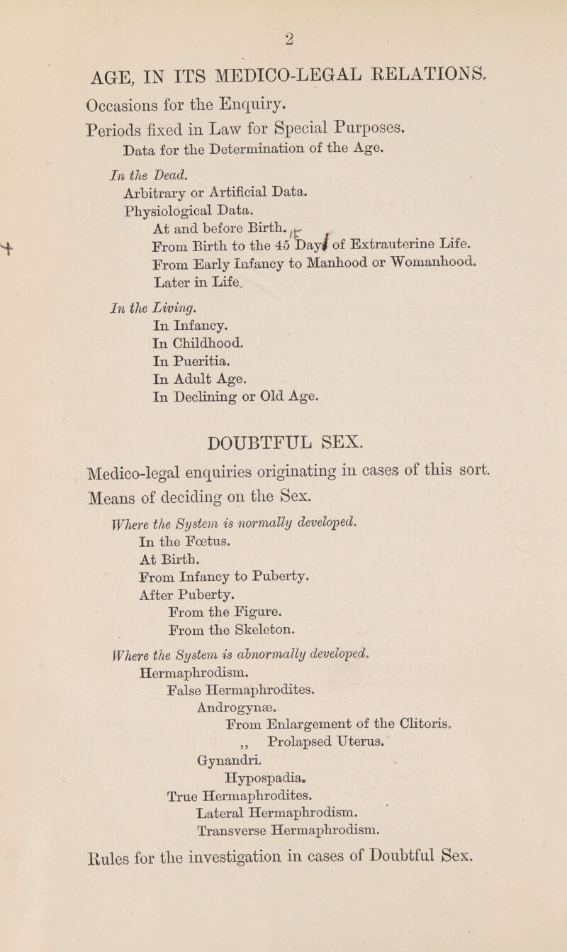 AGE, IN ITS MEDICO-LEGAL DELATIONS. Occasions for tlie Enquiry. Periods fixed in Law for Special Purposes. Data for the Determination of the Age. In the Bead. Arbitrary or Artificial Data. Physiological Data. At and before Birth. ^ From Birth to the 45 Day# of Extrauterine Life. From Early Infancy to Manhood or Womanhood. Later in Life, In the Living. In Infancy. In Childhood. In Pueritia. In Adult Age. In Declining or Old Age. DOUBTFUL SEX. Medico-legal enquiries originating in cases of this sort. Means of deciding on the Sex. Where the System is normally developed. In the Foetus. At Birth. From Infancy to Puberty. After Puberty. From the Figure. From the Skeleton. Where the System is abnormally developed. Hermaphrodism. False Hermaphrodites. Androgynae. From Enlargement of the Clitoris. ,, Prolapsed Uterus. Gynandri. Hypospadia. True Hermaphrodites. Lateral Hermaphrodism. Transverse Hermaphrodism. Rules for the investigation in cases of Doubtful Sex.