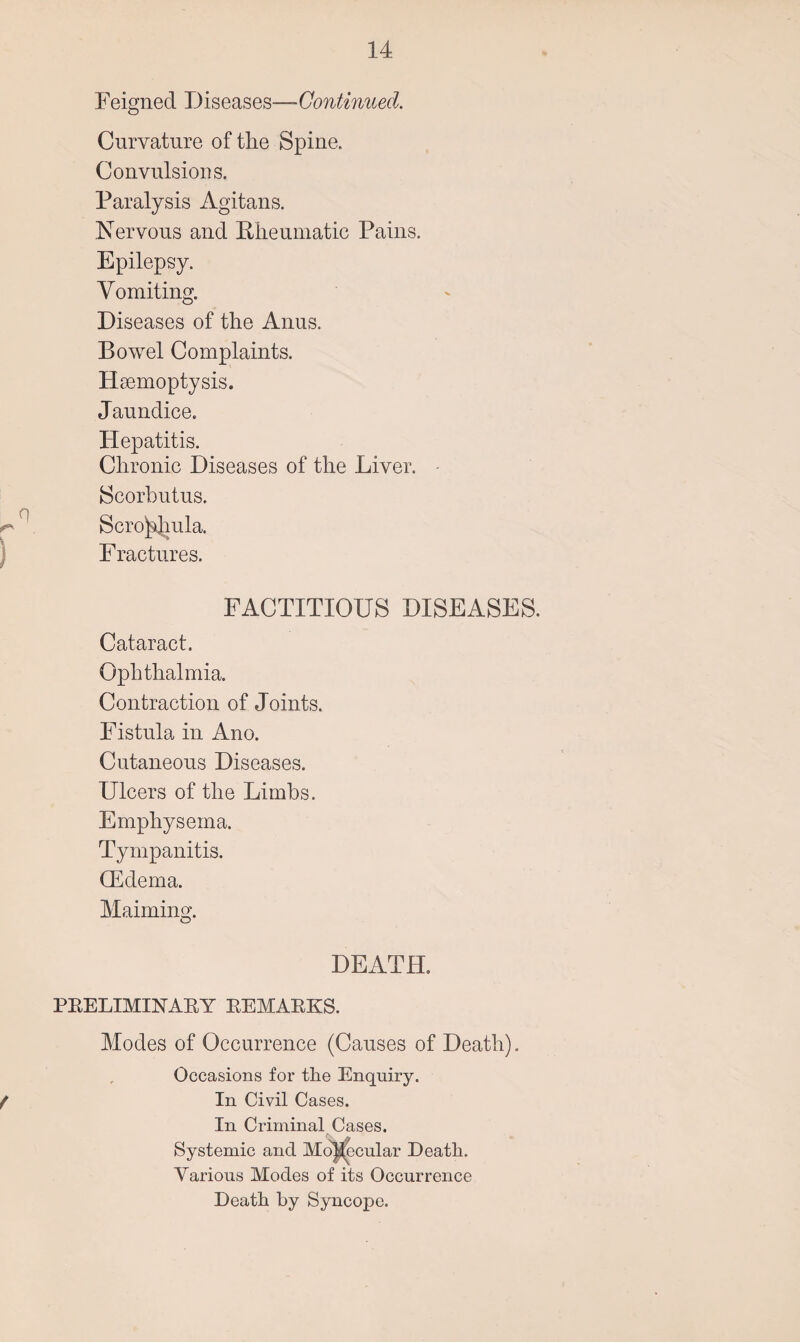 Feigned Diseases—Continued. Curvature of the Spine. Convulsions. Paralysis Agitans. Nervous and Rheumatic Pains. Epilepsy. Vomiting. Diseases of the Anus. Bowel Complaints. Haemoptysis. Jaundice. Hepatitis. Chronic Diseases of the Liver. - Scorbutus. ^(' Scrofula. Fractures. FACTITIOUS DISEASES. Cataract. Ophthalmia. Contraction of Joints. Fistula in Ano. Cutaneous Diseases. Ulcers of the Limbs. Emphysema. Tympanitis. (Edema. Maiming. DEATH. PRELIMINARY REMARKS. Modes of Occurrence (Causes of Death). Occasions for the Enquiry. / In Civil Cases. In Criminal Cases. Systemic and Mo^cular Death. Various Modes of its Occurrence Death by Syncope.