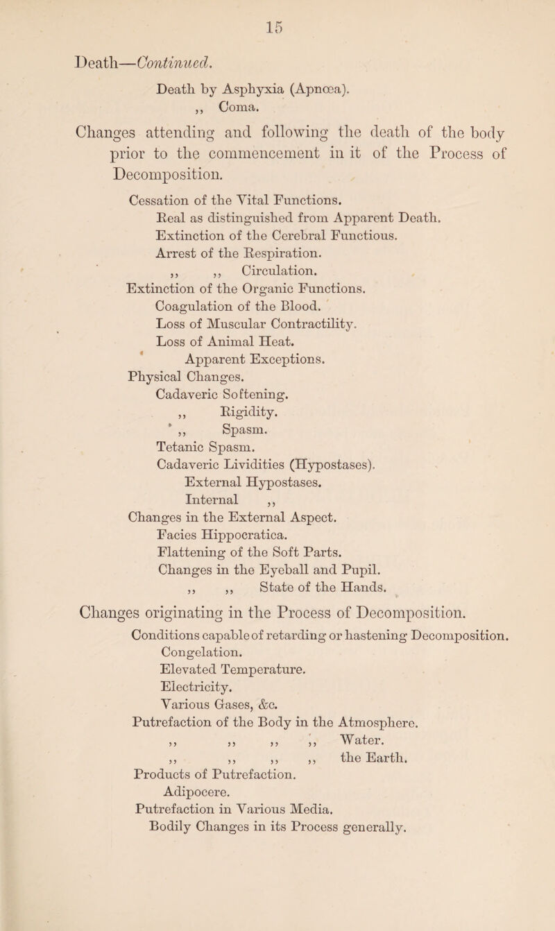 Death—Continued. Death by Asphyxia (Apnoea). ,, Coma. Changes attending and following the death of the body prior to the commencement in it of the Process of Decomposition. Cessation of the Vital Functions. Real as distinguished from Apparent Death. Extinction of the Cerebral Functious. Arrest of the Respiration. „ ,, Circulation. Extinction of the Organic Functions. Coagulation of the Blood. Loss of Muscular Contractility. Loss of Animal Heat. Apparent Exceptions. Physical Changes. Cadaveric Softening. Rigidity. Spasm. Tetanic Spasm. Cadaveric Lividities (Hypostases). External Hypostases. Internal ,, Changes in the External Aspect. Facies Hippocratica. Flattening of the Soft Parts. Changes in the Eyeball and Pupil. State of the Hands. 5 5 5 > Changes originating in the Process of Decomposition. Conditions capable of retarding or hastening Decomposition. Congelation. Elevated Temperature. Electricity. Various Gases, &c. Putrefaction of the Body in the Atmosphere. Water, the Earth. 5 5 5 y Products of Putrefaction. Adipocere. Putrefaction in Various Media. Bodily Changes in its Process generally.