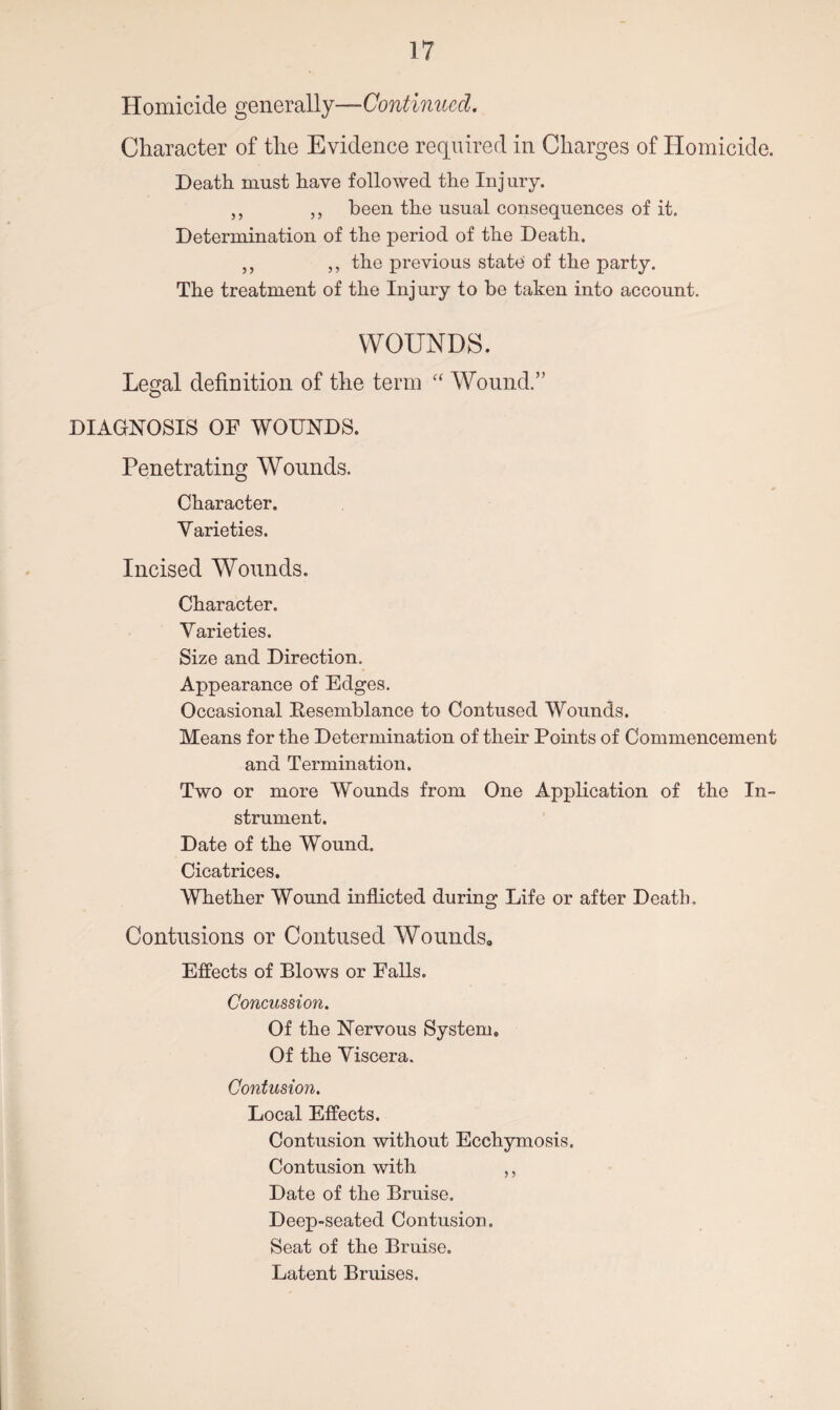 Homicide generally—Continued. Character of the Evidence required in Charges of Homicide. Death must have followed the Injury. ,, „ been the usual consequences of it. Determination of the period of the Death. ,, ,, the previous state of the party. The treatment of the Injury to be taken into account. WOUNDS. Legal definition of the term “ Wound.” O DIAGNOSIS OF WOUNDS. Penetrating Wounds. Character. Varieties. Incised Wounds. Character. Varieties. Size and Direction. Appearance of Edges. Occasional Eesemblance to Contused Wounds. Means for the Determination of their Points of Commencement and Termination. Two or more Wounds from One Application of the In¬ strument. Date of the Wound. Cicatrices. Whether Wound inflicted during Life or after Death. Contusions or Contused Wounds, Effects of Blows or Falls. Concussion. Of the Nervous System, Of the Viscera. Contusion. Local Effects. Contusion without Ecchymosis. Contusion with ,, Date of the Bruise. Deep-seated Contusion. Seat of the Bruise. Latent Bruises.