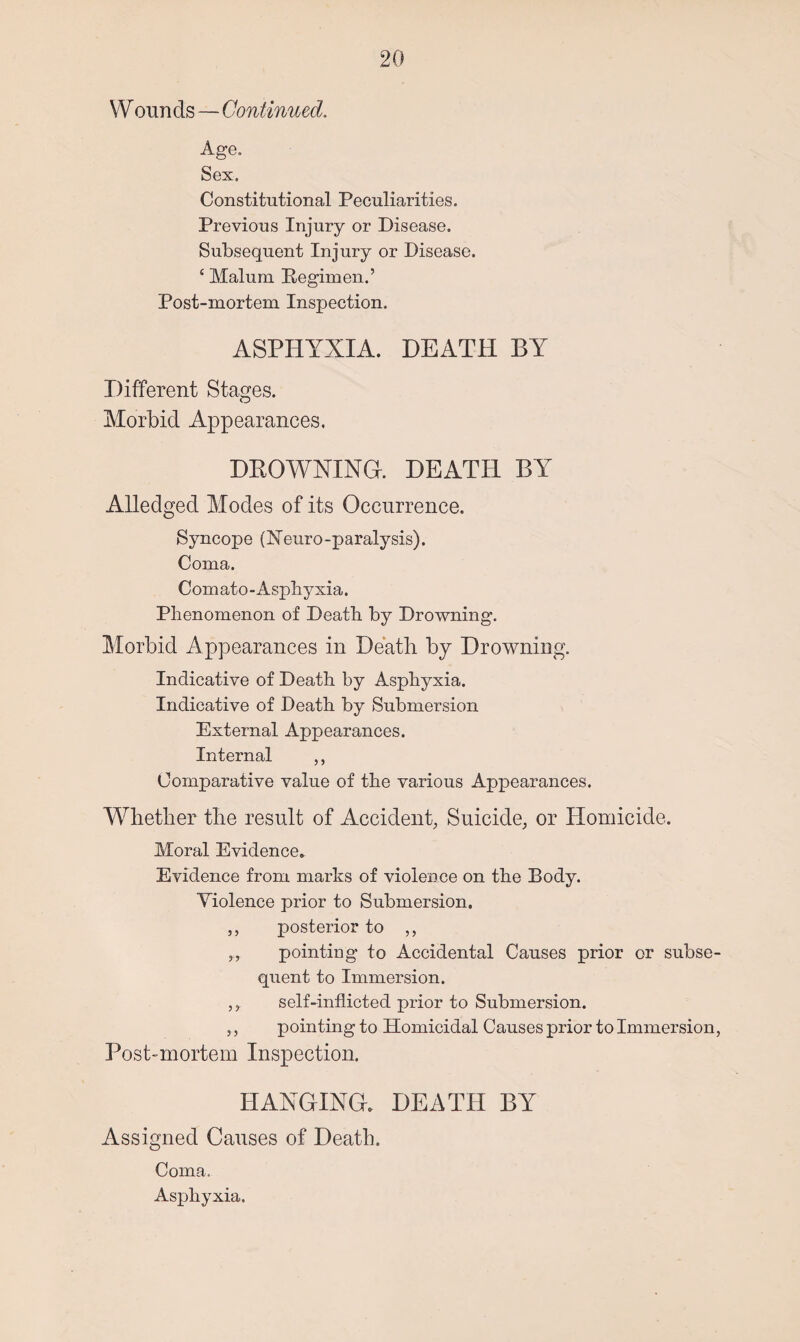 W ounds — Continued. Age. Sex. Constitutional Peculiarities. Previous Injury or Disease. Subsequent Injury or Disease. 4 Malum Regimen.’ Post-mortem Inspection. ASPHYXIA. DEATH BY Different Stages. Morbid Appearances. DROWNING, DEATH BY Alledged Modes of its Occurrence. Syncope (Neuro-paralysis). Coma. Comato-Asphyxia. Phenomenon of Death by Drowning. Morbid Appearances in Death by Drowning. Indicative of Death by Asphyxia. Indicative of Death by Submersion External Appearances. Internal ,, Comparative value of the various Appearances. Whether the result of Accident, Suicide, or Homicide. Moral Evidence. Evidence from marks of violence on the Body. Violence prior to Submersion. ,, posterior to ,, „ pointing to Accidental Causes prior or subse¬ quent to Immersion. ,, self-inflicted prior to Submersion. pointing to Homicidal Causes prior to Immersion, Post-mortem Inspection. HANGING. DEATH BY Assigned Causes of Death. Coma. Asphyxia.