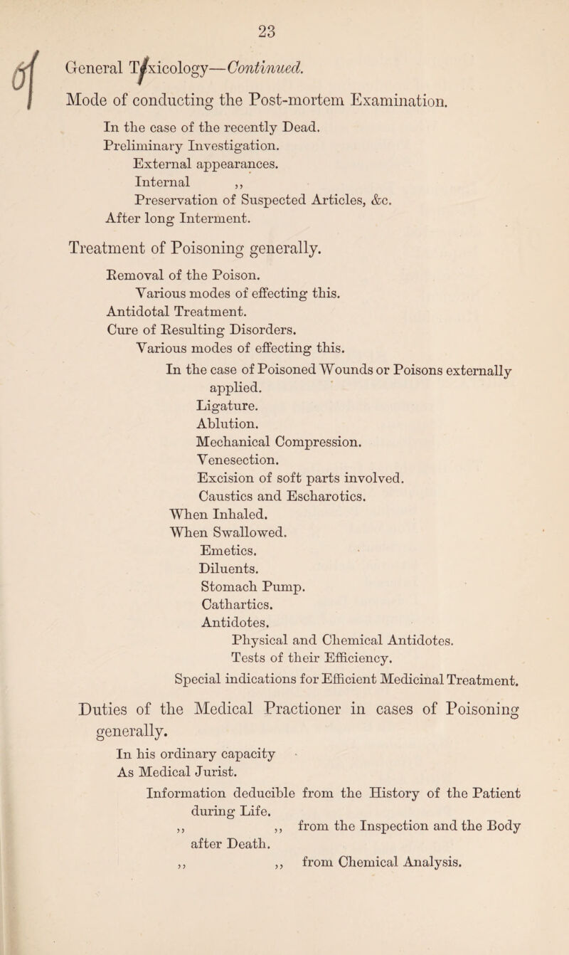 General Toxicology—Continued. Mode of conducting the Post-mortem Examination. In tlie case of the recently Dead- Preliminary Investigation. External appearances. Internal ,, Preservation of Suspected Articles, &c. After long Interment. Treatment of Poisoning generally. Removal of the Poison. Various modes of effecting this. Antidotal Treatment. Cure of Resulting Disorders. Various modes of effecting this. In the case of Poisoned Wounds or Poisons externally applied. Ligature. Ablution. Mechanical Compression. Venesection. Excision of soft parts involved. Caustics and Escharotics. When Inhaled. When Swallowed. Emetics. Diluents. Stomach Pump. Cathartics. Antidotes. Physical and Chemical Antidotes. Tests of their Efficiency. Special indications for Efficient Medicinal Treatment. Duties of the Medical Practioner in cases of Poisoning generally. In his ordinary capacity As Medical Jurist. Information deducible from the History of the Patient during Life. ,, ,, from the Inspection and the Body y y after Death. from Chemical Analysis.