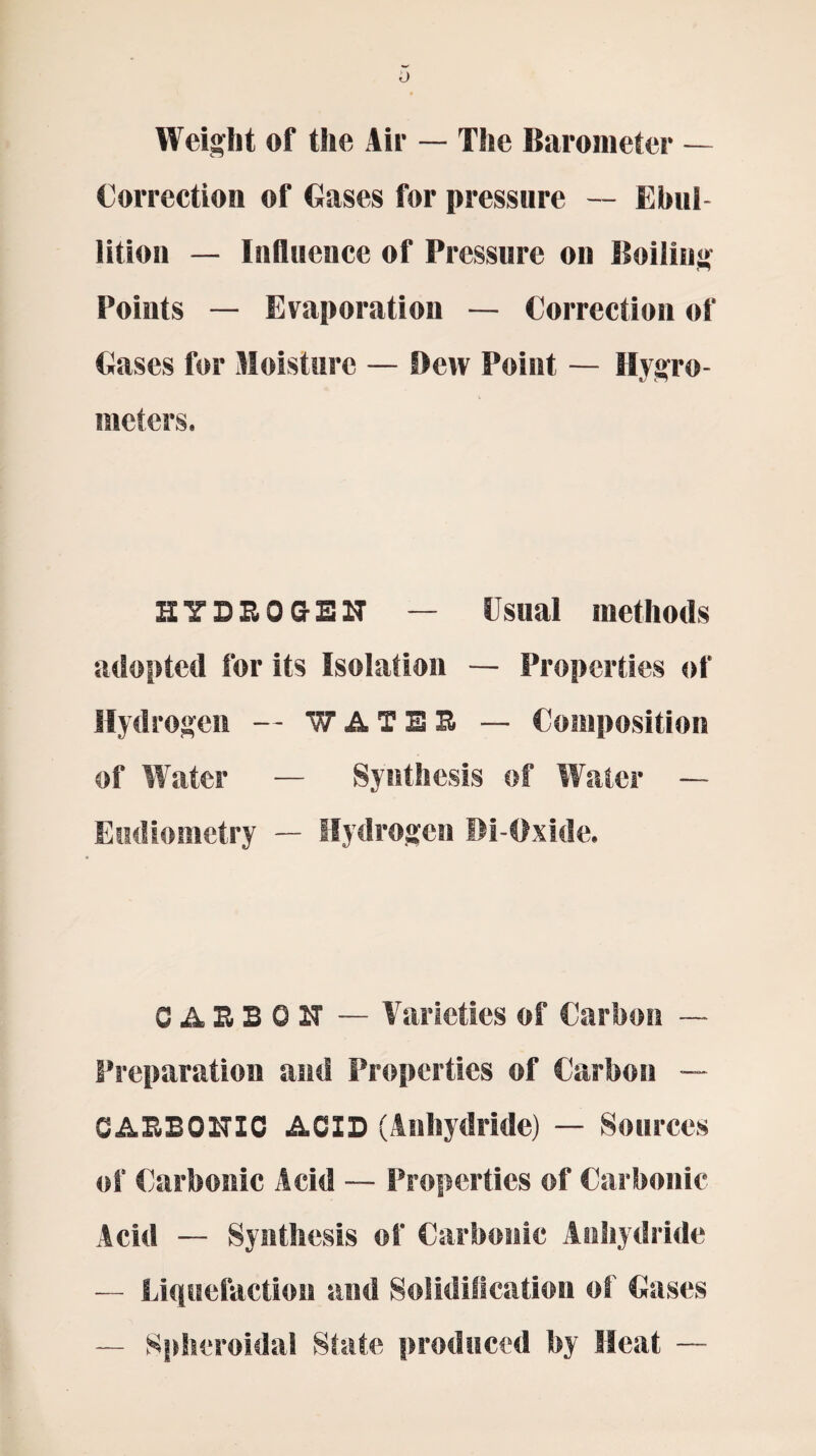 o Weight of the Air — The Barometer — Correction of Cases for pressure — Ebul lition — Influence of Pressure on Boiling Points — Evaporation — Correction of Cases for Moisture — Dew Point — Hygro¬ meters. HYDROGEN — Usual methods adopted for its Isolation — Properties of Hydrogen — f A TER — Composition of Water — Synthesis of Water — Eudiometry — Hydrogen Di-Oxide. CARBON — Varieties of Carbon —- Preparation and Properties of Carbon — CARBONIC ACID (Anhydride) — Sources of Carbonic Acid — Properties of Carbonic Acid — Synthesis of Carbonic Anhydride — Liquefaction and Solidification of Cases — Spheroidal State produced by Heat —